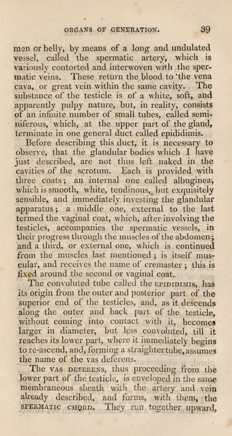 men or belly, by means of a long and undulated vessel, called the spermatic artery, which is variously contorted and interwoven with the sper¬ matic veins. These return the blood to ‘the vena cava, or great vein within the same cavity. The substance of the testicle is of a white, soft, and apparently pulpy nature, but, in reality, consists of an infinite number of small tubes, called semi¬ niferous, which, at the upper part of the gland, terminate in one general duct called epididimis. Before describing this duct, it is necessary to observe, that the glandular bodies which I have just described, are not thus left naked in the cavities of the scrotum. Each is provided with three coats ; an internal one called albuginea, which is smooth, white, tendinous, but exquisitely sensible, and immediately investing the glandular apparatus; a middle one, external to the last termed the vaginal coat, which, after involving the testicles, accompanies the spermatic vessels, in their progress through the muscles of the abdomen; and a third, or external one, which is continued from the muscles last mentioned ; is itself mus¬ cular, and receives the name of cremaster ; this is fixed around the second or vaginal coat. The convoluted tube called the epididimis, has its origin from the outer and posterior part of the superior end of the testicles, and, as it descends along the outer and back part of the testicle, without coming into contact with it, becomes larger in diameter, but less convoluted, till it reaches its lower part, where it immediately begins to re-ascend, and, forming a straightertube, assumes the name of the vas deferens. The vas deferens, thus proceeding from the lower part of the testicle, is enveloped in the same membraneous sheath with the artery and vein already described, and forms, with them, the spermatic ciiqrd. They run together upward,