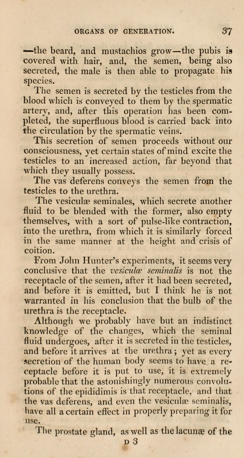 —the beard, and mustachios grow—the pubis is covered with hair, and, the semen, being also secreted, the male is then able to propagate his species. The semen is secreted by the testicles from the blood which is conveyed to them by the spermatic artery, and, after this operation lias been com¬ pleted, the superfluous blood is carried back into the circulation by the spermatic veins. This secretion of semen proceeds without our consciousness, yet certain states of mind excite the testicles to an increased action, far beyond that which they usually possess. The vas deferens conveys the semen from the testicles to the urethra. The vesiculae seminales, which secrete another fluid to be blended with the former, also empty themselves, with a sort of pulse-like contraction, into the urethra, from which it is similarly forced in the same manner at the height and crisis of coition. From John Hunter’s experiments, it seems very conclusive that the vesicular seminalis is not the receptacle of the semen, after it had been secreted, and before it is emitted, but I think he is not warranted in his conclusion that the bulb of the urethra is the receptacle. Although we probably have but an indistinct knowledge of the changes, which the seminal fluid undergoes, after it is secreted in the testicles, and before it arrives at the urethra; yet as every secretion of the human body seems to have a re¬ ceptacle before it is put to use, it is extremely probable that the astonishingly numerous convolu¬ tions of the epididimis is that receptacle, and that the vas deferens, and even the vesiculae seminalis, have all a certain effect in properly preparing it for use. The prostate gland, as well as the lacunae of the d 3
