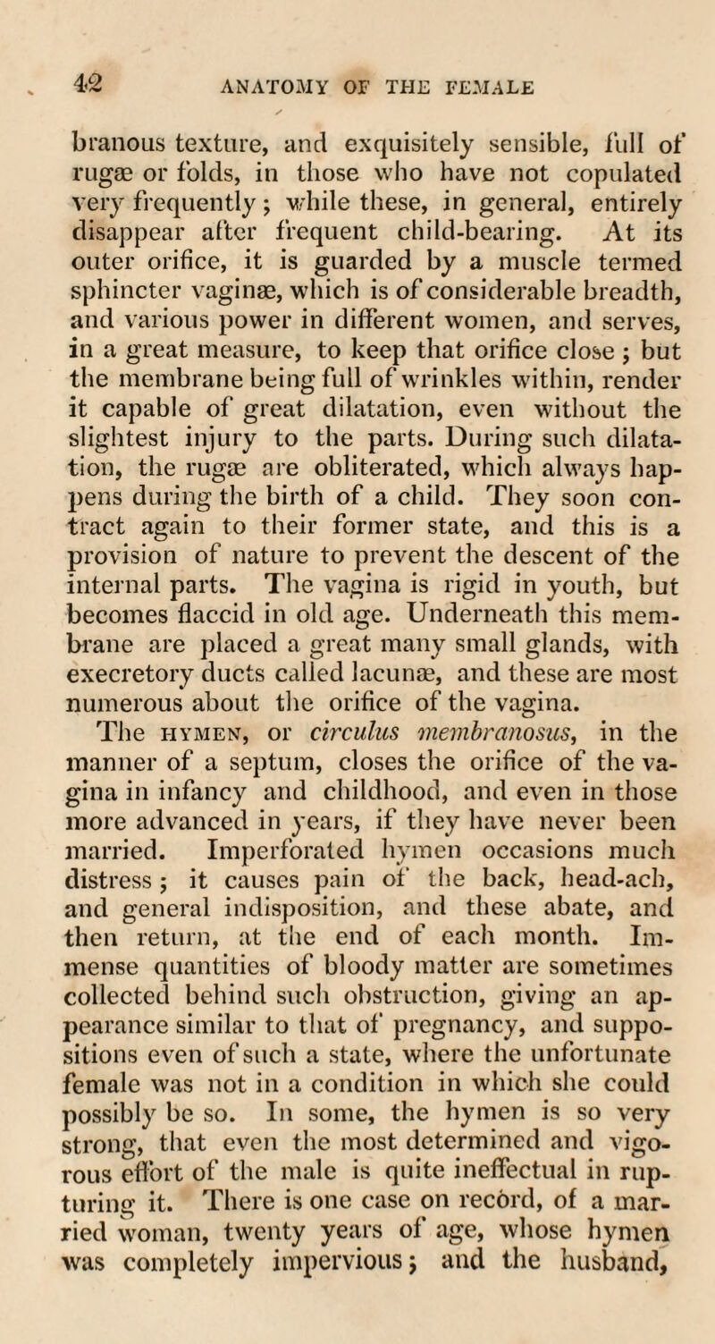 4<2 branous texture, and exquisitely sensible, full of rugse or folds, in those who have not copulated very frequently; while these, in general, entirely disappear after frequent child-bearing. At its outer orifice, it is guarded by a muscle termed sphincter vaginae, which is of considerable breadth, and various power in different women, and serves, in a great measure, to keep that orifice close ; but the membrane being full of wrinkles within, render it capable of great dilatation, even without the slightest injury to the parts. During such dilata¬ tion, the rugse are obliterated, which always hap¬ pens during the birth of a child. They soon con¬ tract again to their former state, and this is a provision of nature to prevent the descent of the internal parts. The vagina is rigid in youth, but becomes flaccid in old age. Underneath this mem¬ brane are placed a great many small glands, with execretory ducts called lacunas, and these are most numerous about the orifice of the vagina. The hymen, or circulus membranosus, in the manner of a septum, closes the orifice of the va¬ gina in infancy and childhood, and even in those more advanced in years, if they have never been married. Imperforated hymen occasions much distress ; it causes pain of the back, head-ach, and general indisposition, and these abate, and then return, at the end of each month. Im¬ mense quantities of bloody matter are sometimes collected behind such obstruction, giving an ap¬ pearance similar to that of pregnancy, and suppo¬ sitions even of such a state, where the unfortunate female was not in a condition in which she could possibly be so. In some, the hymen is so very strong, that even the most determined and vigo¬ rous effort of the male is quite ineffectual in rup¬ turing it. There is one case on record, of a mar¬ ried woman, twenty years of age, whose hymen was completely impervious j and the husband,