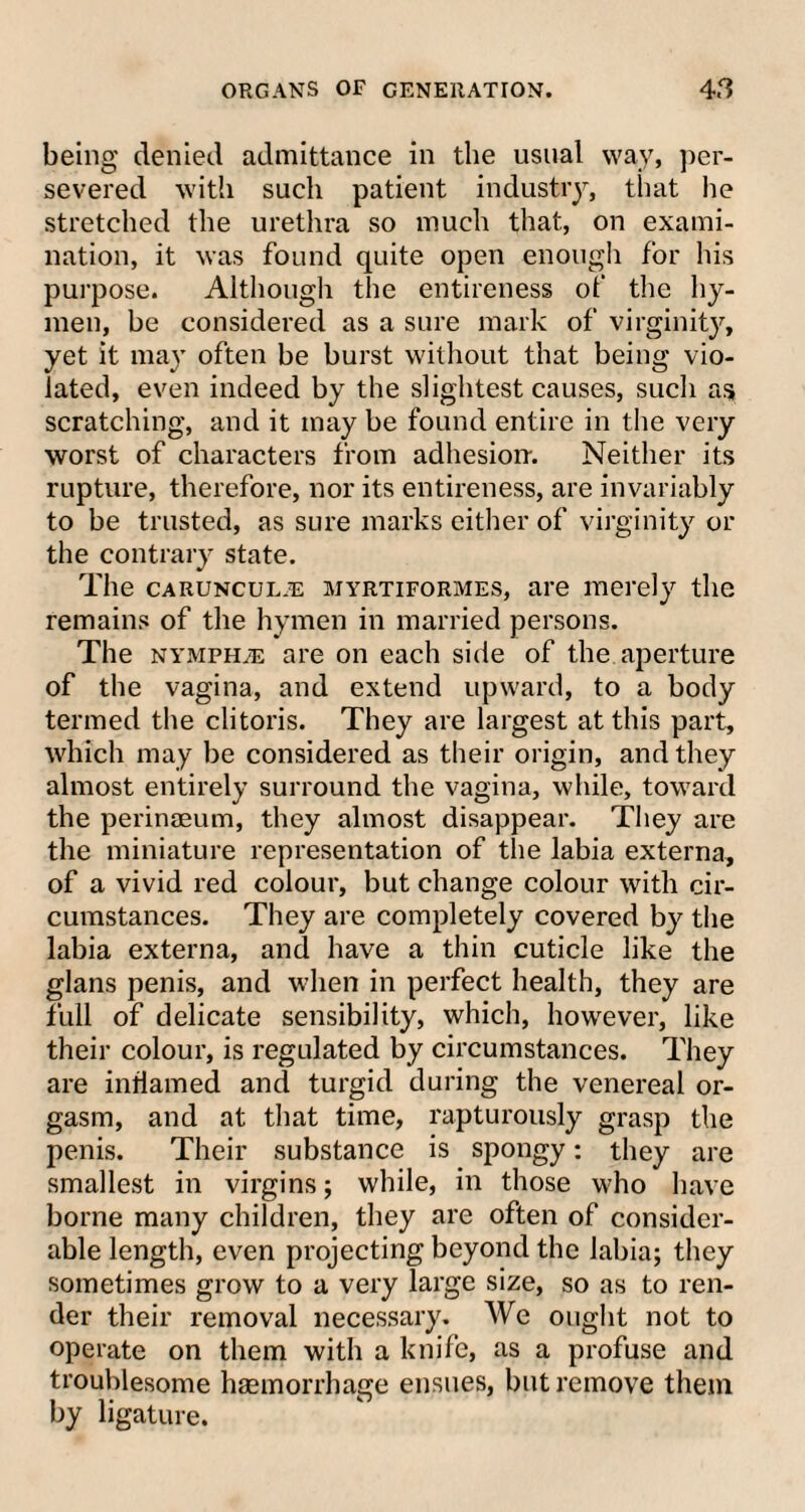 being denied admittance in the usual way, per¬ severed with such patient industry, that he stretched the urethra so much that, on exami¬ nation, it was found quite open enough for his purpose. Although the entireness of the hy¬ men, be considered as a sure mark of virginity, yet it may often be burst without that being vio¬ lated, even indeed by the slightest causes, such as scratching, and it may be found entire in the very worst of characters from adhesion-. Neither its rupture, therefore, nor its entireness, are invariably to be trusted, as sure marks either of virginity or the contrary state. The carunculje myrtiformes, are merely the remains of the hymen in married persons. The nymph je are on each side of the aperture of the vagina, and extend upward, to a body termed the clitoris. They are largest at this part, which may be considered as their origin, and they almost entirely surround the vagina, while, toward the perinaeum, they almost disappear. They are the miniature representation of the labia externa, of a vivid red colour, but change colour with cir¬ cumstances. They are completely covered by the labia externa, and have a thin cuticle like the glans penis, and when in perfect health, they are full of delicate sensibility, which, however, like their colour, is regulated by circumstances. They are inflamed and turgid during the venereal or¬ gasm, and at that time, rapturously grasp the penis. Their substance is spongy: they are smallest in virgins; while, in those who have borne many children, they are often of consider¬ able length, even projecting beyond the labia; they sometimes grow to a very large size, so as to ren¬ der their removal necessary. We ought not to operate on them with a knife, as a profuse and troublesome haemorrhage ensues, but remove them by ligature.