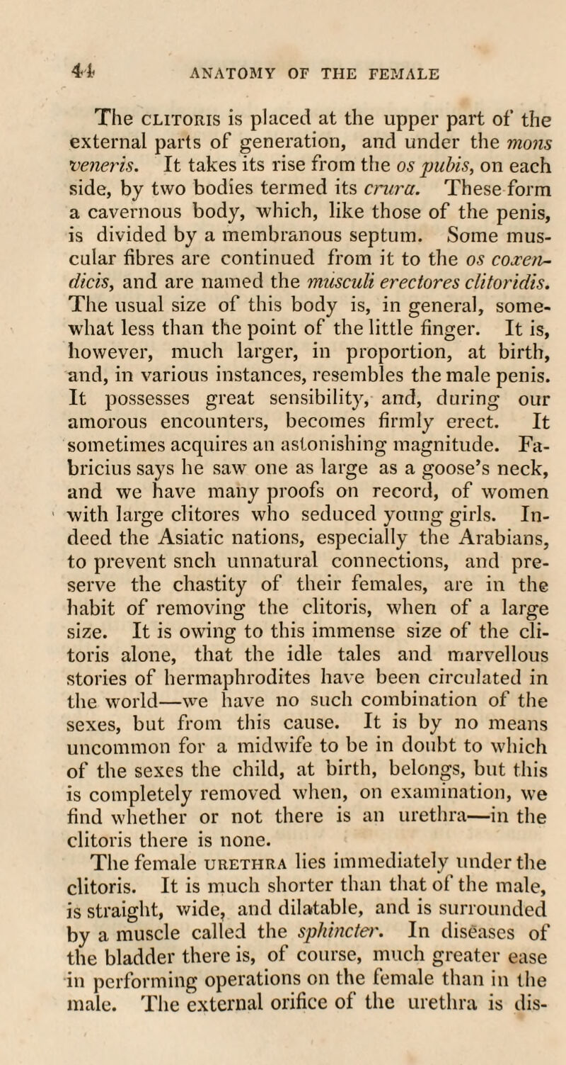 The clitoris is placed at the upper part of the external parts of generation, and under the moils veneris. It takes its rise from the os pubis, on each side, by two bodies termed its crura. These form a cavernous body, which, like those of the penis, is divided by a membranous septum. Some mus¬ cular fibres are continued from it to the os coxeii- dicis, and are named the musculi erectores clitoridis. The usual size of this body is, in general, some¬ what less than the point of the little finger. It is, however, much larger, in proportion, at birth, and, in various instances, resembles the male penis. It possesses great sensibility, and, during our amorous encounters, becomes firmly erect. It sometimes acquires an astonishing magnitude. Fa- bricius says he saw one as large as a goose’s neck, and we have many proofs on record, of women with large clitores who seduced young girls. In¬ deed the Asiatic nations, especially the Arabians, to prevent snch unnatural connections, and pre¬ serve the chastity of their females, are in the habit of removing the clitoris, when of a large size. It is owing to this immense size of the cli¬ toris alone, that the idle tales and marvellous stories of hermaphrodites have been circulated in the world—we have no such combination of the sexes, but from this cause. It is by no means uncommon for a midwife to be in doubt to which of the sexes the child, at birth, belongs, but this is completely removed when, on examination, we find whether or not there is an urethra—in the clitoris there is none. The female urethra lies immediately under the clitoris. It is much shorter than that of the male, is straight, wide, and dilatable, and is surrounded by a muscle called the sphincter. In diseases of the bladder there is, of course, much greater ease in performing operations on the female than in the male. The external orifice of the urethra is dis-