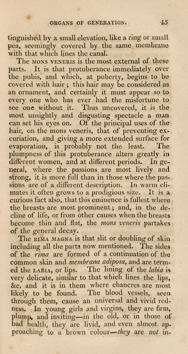 tkiguished by a small elevation, like a ring or small pea, seemingly covered by the same membrane with that which lines the canal. The mons veneris is the most external of these parts. It is that protuberance immediately over the pubis, and which, at puberty, begins to be covered with hair ; this hair may be considered as an ornament, and certainly it must appear so to every one who has ever had the misfortune to see one without it. Thus uncovered, it is the most unsightly and disgusting spectacle a mail can set his eyes on. Of the principal uses of the hair, on the mons veneris, that of preventing ex¬ coriation, and giving a more extended surface for evaporation, is probably not the least. The plumpness of this protuberance alters greatly in different women, and at different periods. In ge- neral, where the passions are most lively and strong, it is more full than in those where the pas¬ sions are of a different description. In warm cli¬ mates it often grows to a prodigious size. It is a curious fact also, that this eminence is fullest where the breasts are most prominent; and, in the de¬ cline of life, or from other causes when the breasts become thin and flat, the mons veneris partakes of the general decay. The rima magna is that slit or doubling of skin including all the parts now mentioned. The sides of the rima are formed of a continuation of the common skin and membrana adiposa, and are term¬ ed the labia, or lips. The lining of the labia is very delicate, similar to that which lines the lips, &c. and it is in them where chancres are most likely to be found. The blood vessels, seen through them, cause an universal and vivid red¬ ness. In young girls and virgins, they are firm, plump, and inviting—in the old, or in those of bad health, they are livid, and even almost ap¬ proaching to a brown colour—they are not in-