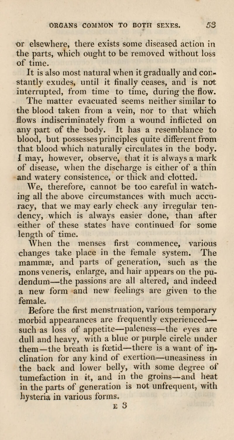 or elsewhere, there exists some diseased action in the parts, which ought to be removed without loss of time. It is also most natural when it gradually and con¬ stantly exudes, until it finally ceases, and is nort interrupted, from time to time, during the flow. The matter evacuated seems neither similar to the blood taken from a vein, nor to that which flows indiscriminately from a wound inflicted on any part of the body. It has a resemblance to blood, but possesses principles quite different from that blood which naturally circulates in the body. I may, however, observe, that it is always a mark of disease, when the discharge is either of a thin and watery consistence, or thick and clotted. We, therefore, cannot be too careful in watch¬ ing all the above circumstances with much accu¬ racy, that we may early check any irregular ten¬ dency, which is always easier done, than after either of these states have continued for some length of time. When the menses first commence, various changes take place in the female system. The mammae, and parts of generation, such as the mons veneris, enlarge, and hair appears on the pu¬ dendum—the passions are all altered, and indeed a new form and new feelings are given to the female. Before the first menstruation, various temporary morbid appearances are frequently experienced— such as loss of appetite—paleness—the eyes are dull and heavy, with a blue or purple circle under them—the breath is foetid—there is a want of in¬ clination for any kind of exertion-—uneasiness in the back and lower belly, with some degree of tumefaction in it, and in the groins—and heat in the parts of generation is not unfrequent, with hysteria in various forms. e 3
