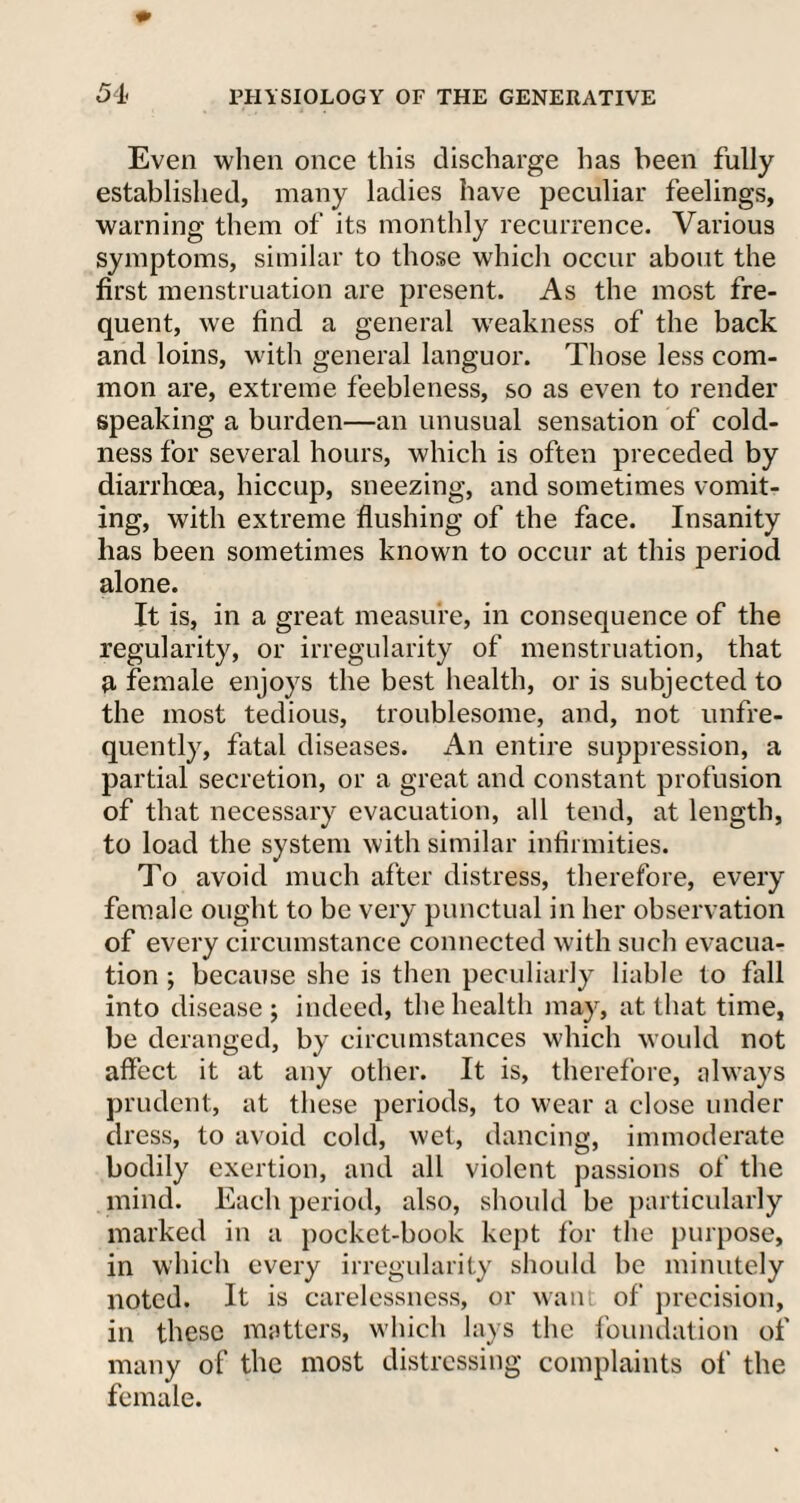 Even when once this discharge has been fully established, many ladies have peculiar feelings, warning them of its monthly recurrence. Various symptoms, similar to those which occur about the first menstruation are present. As the most fre¬ quent, we find a general weakness of the back and loins, with general languor. Those less com¬ mon are, extreme feebleness, so as even to render speaking a burden—an unusual sensation of cold¬ ness for several hours, which is often preceded by diarrhoea, hiccup, sneezing, and sometimes vomit¬ ing, with extreme flushing of the face. Insanity has been sometimes known to occur at this period alone. It is, in a great measure, in consequence of the regularity, or irregularity of menstruation, that r female enjoys the best health, or is subjected to the most tedious, troublesome, and, not unfre- quently, fatal diseases. An entire suppression, a partial secretion, or a great and constant profusion of that necessary evacuation, all tend, at length, to load the system with similar infirmities. To avoid much after distress, therefore, every female ought to be very punctual in her observation of every circumstance connected with such evacua¬ tion ; because she is then peculiarly liable to fall into disease ; indeed, the health may, at that time, be deranged, by circumstances which would not affect it at any other. It is, therefore, always prudent, at these periods, to wear a close under dress, to avoid cold, wet, dancing, immoderate bodily exertion, and all violent passions of the mind. Each period, also, should be particularly marked in a pocket-book kept for the purpose, in which every irregularity should be minutely noted. It is carelessness, or want of precision, in these matters, which lays the foundation of many of the most distressing complaints of the female.