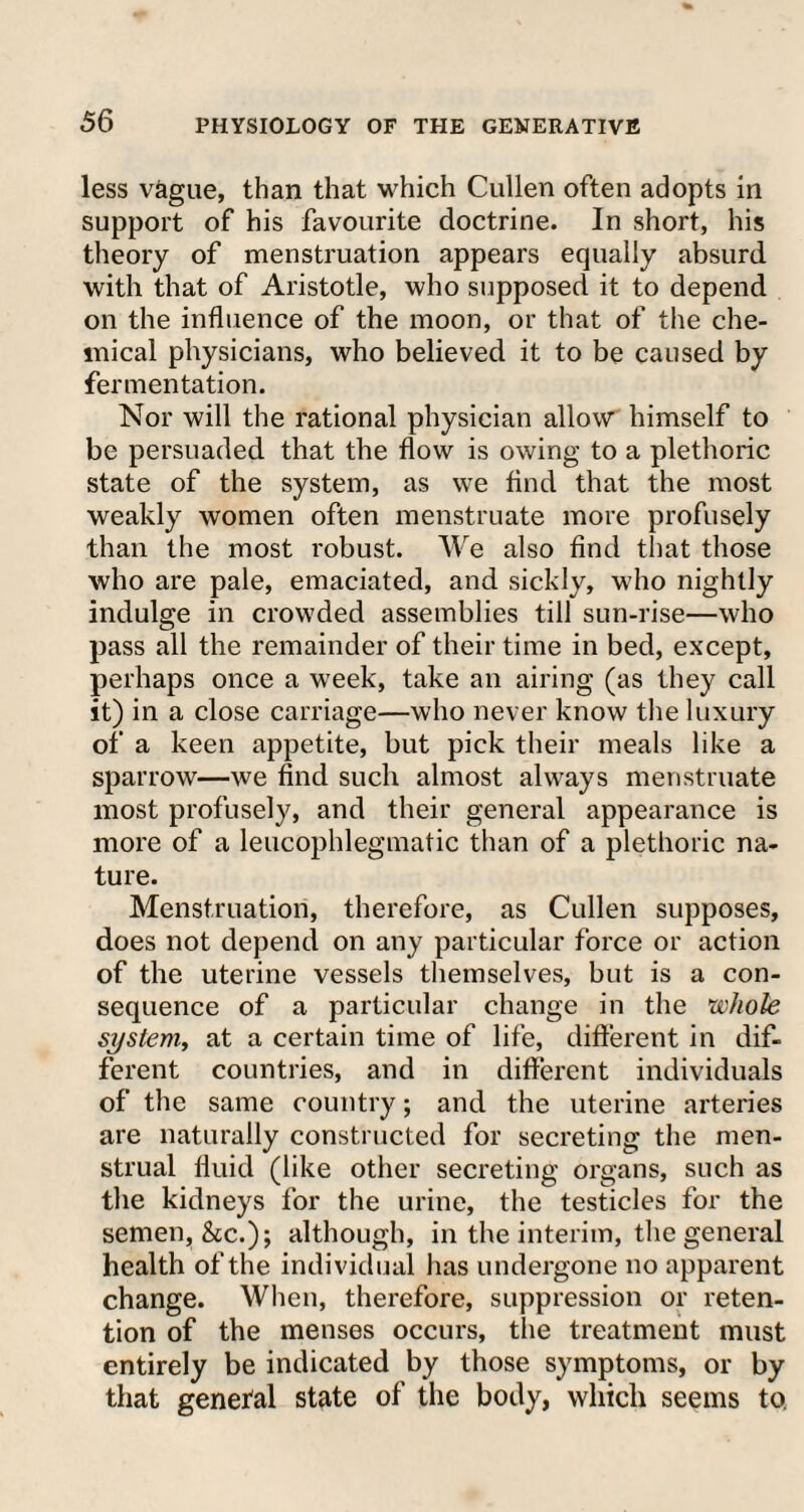 less vague, than that which Cullen often adopts in support of his favourite doctrine. In short, his theory of menstruation appears equally absurd with that of Aristotle, who supposed it to depend on the influence of the moon, or that of the che¬ mical physicians, who believed it to be caused by fermentation. Nor will the rational physician allow himself to be persuaded that the flow is owing to a plethoric state of the system, as we find that the most weakly women often menstruate more profusely than the most robust. We also find that those who are pale, emaciated, and sickly, who nightly indulge in crowded assemblies till sun-rise—who pass all the remainder of their time in bed, except, perhaps once a week, take an airing (as they call it) in a close carriage—who never know the luxury of a keen appetite, but pick their meals like a sparrow—we find such almost always menstruate most profusely, and their general appearance is more of a leucophlegmatic than of a plethoric na¬ ture. Menstruation, therefore, as Cullen supposes, does not depend on any particular force or action of the uterine vessels themselves, but is a con¬ sequence of a particular change in the whole system, at a certain time of life, different in dif¬ ferent countries, and in different individuals of the same country; and the uterine arteries are naturally constructed for secreting the men¬ strual fluid (like other secreting organs, such as the kidneys for the urine, the testicles for the semen, &c.); although, in the interim, the general health of the individual has undergone no apparent change. When, therefore, suppression or reten¬ tion of the menses occurs, the treatment must entirely be indicated by those symptoms, or by that genefal state of the body, which seems to.