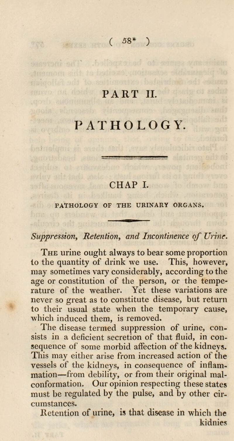( 5 8* ) PART II. PATHOLOGY. CHAP I. PATHOLOGY OF THE URINARY ORGANS. Suppression, Retention, and Incontinence of Urine. The urine ought always to bear some proportion to the quantity of drink we use. This, however, may sometimes vary considerably, according to the age or constitution of the person, or the tempe¬ rature of the weather. Yet these variations are never so great as to constitute disease, but return to their usual state when the temporary cause, which induced them, is removed. The disease termed suppression of urine, con¬ sists in a deficient secretion of that fluid, in con¬ sequence of some morbid affection of the kidneys. This may either arise from increased action of the vessels of the kidneys, in consequence of inflam¬ mation—from debility, or from their original mal- conformation. Our opinion respecting these states must be regulated by the pulse, and by other cir¬ cumstances. Retention of urine, is that disease in which the kidnies