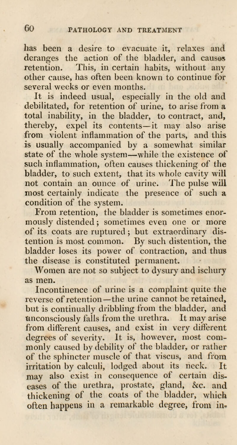PATHOLOGY AND TREATMENT has been a desire to evacuate it, relaxes and deranges the action of the bladder, and causes retention. This, in certain habits, without any other cause, has often been known to continue for several weeks or even months. It is indeed usual, especially in the old and debilitated, for retention of urine, to arise from a total inability, in the bladder, to contract, and, thereby, expel its contents—it may also arise from violent inflammation of the parts, and this is usually accompanied by a somewhat similar state of the whole system—while the existence of such inflammation, often causes thickening of the bladder, to such extent, that its whole cavity will not contain an ounce of urine. The pulse will most certainly indicate the presence of such a condition of the system. From retention, the bladder is sometimes enor¬ mously distended; sometimes even one or more of its coats are ruptured ; but extraordinary dis¬ tention is most common. By such distention, the bladder loses its power of contraction, and thus the disease is constituted permanent. Women are not so subject to dysury and ischury as men. Incontinence of urine is a complaint quite the reverse of retention—the urine cannot be retained, but is continually dribbling from the bladder, and unconsciously falls from the urethra. It may arise from different causes, and exist in very different degrees of severity. It is, however, most com¬ monly caused by debility of the bladder, or rather of the sphincter muscle of that viscus, and from irritation by calculi, lodged about its neck. It may also exist in consequence of certain dis¬ eases of the urethra, prostate, gland, &c. and thickening of the coats of the bladder, which often happens in a remarkable degree, from in*