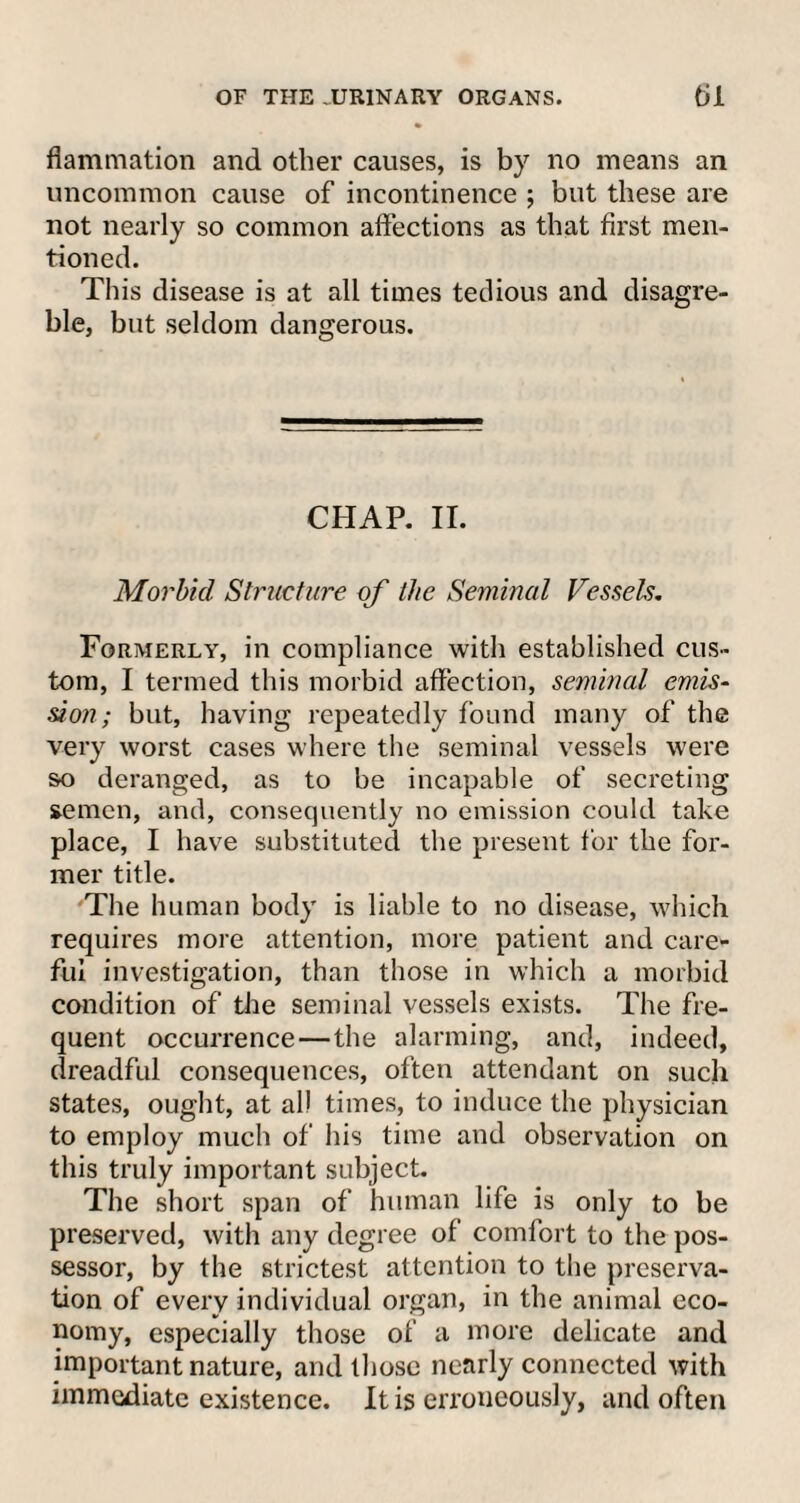 OF THE .URINARY ORGANS. til flammation and other causes, is by no means an uncommon cause of incontinence ; but these are not nearly so common affections as that first men¬ tioned. This disease is at all times tedious and disagre- ble, but seldom dangerous. CHAP. II. Morbid Structure of the Seminal Vessels. Formerly, in compliance with established cus¬ tom, I termed this morbid affection, seminal emis¬ sion; but, having repeatedly found many of the very worst cases where the seminal vessels were so deranged, as to be incapable of secreting semen, and, consequently no emission could take place, I have substituted the present for the for¬ mer title. The human body is liable to no disease, which requires more attention, more patient and care¬ ful investigation, than those in which a morbid condition of the seminal vessels exists. The fre¬ quent occurrence—the alarming, and, indeed, dreadful consequences, often attendant on such states, ought, at all times, to induce the physician to employ much of his time and observation on this truly important subject. The short span of human life is only to be preserved, with any degree of comfort to the pos¬ sessor, by the strictest attention to the preserva¬ tion of every individual organ, in the animal eco¬ nomy, especially those of a more delicate and important nature, and those nearly connected with immediate existence. It is erroneously, and often