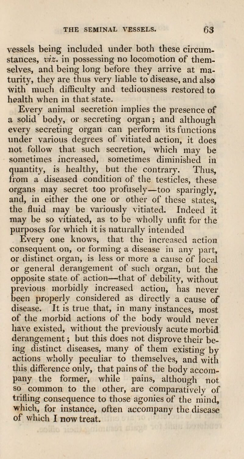 vessels being included under both these circum¬ stances, viz. in possessing no locomotion of them¬ selves, and being long before they arrive at ma¬ turity, they are thus very liable to disease, and also with much difficulty and tediousness restored to health when in that state. Every animal secretion implies the presence of a solid body, or secreting organ; and although every secreting organ can perform its functions under various degrees of vitiated action, it does not follow that such secretion, which may be sometimes increased, sometimes diminished in quantity, is healthy, but the contrary. Thus, from a diseased condition of the testicles, these organs may secret too profusely—too sparingly, and, in either the one or other of these states, the fluid may be variously vitiated. Indeed it may be so vitiated, as to be wholly unfit for the purposes for which it is naturally intended Every one knows, that the increased action consequent on, or forming a disease in any part, or distinct organ, is less or more a cause of local or general derangement of such organ, but the opposite state of action—that of debility, without previous morbidly increased action, has never been properly considered as directly a cause of disease. It is true that, in many instances, most of the morbid actions of the body would never have existed, without the previously acute morbid derangement; but this does not disprove their be¬ ing distinct diseases, many of them existing by actions wholly peculiar to themselves, and with this difference only, that pains of the body accom¬ pany the former, while pains, although not so common to the other, are comparatively of trifling consequence to those agonies of the mind, which, for instance, often accompany the disease of which I now treat.