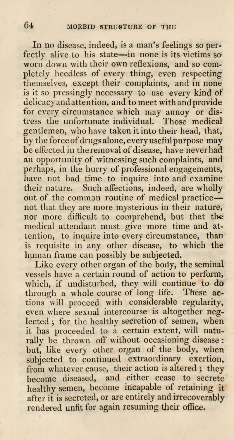 In no disease, indeed, is a man’s feelings so per¬ fectly alive to his state—in none is its victims so worn down with their own reflexions, and so com¬ pletely heedless of every thing, even respecting themselves, except their complaints, and in none is it so pressingly necessary to use every kind of delicacy andattention, and to meet with and provide for every circumstance which may annoy or dis¬ tress the unfortunate individual. Those medical gentlemen, who have taken it into their head, that, by the forceof drugs alone, every usefulpurpose may be effected in the removal of disease, have never had an opportunity of witnessing such complaints, and perhaps, in the hurry of professional engagements, have not had time to inquire into and examine their nature. Such affections, indeed, are wholly out of the common routine of medical practice— not that they are more mysterious in their nature, nor more difficult to comprehend, but that the medical attendant must give more time and at¬ tention, to inquire into every circumstance, than is requisite in any other disease, to which the human frame can possibly be subjected. Like every other organ of the body, the seminal vessels have a certain round of action to perforin, which, if undisturbed, they will continue to do through a whole course of long life. These ac¬ tions will proceed with considerable regularity, even where sexual intercourse is altogether neg¬ lected ; for the healthy secretion of semen, when it has proceeded to a certain extent, will natu¬ rally be thrown oft' without occasioning disease : but, like every other organ of the body, when subjected to continued extraordinary exertion, from whatever cause, their action is altered ; they become diseased, and either cease to secrete healthy semen, become incapable of retaining it after it is secreted, or are entirely and irrecoverably rendered unfit for again resuming their office.