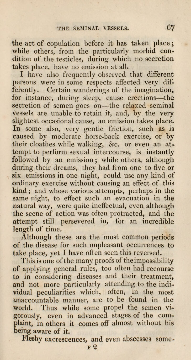 the act of copulation before it has taken place; while others, from the particularly morbid con¬ dition of the testicles, during which no secretion takes place, have no emission at alh I have also frequently observed that different persons were in some respects affected very dif¬ ferently. Certain wanderings of the imagination, for instance, during sleep, cause erections—the secretion of semen goes on—the relaxed seminal vessels are unable to retain it, and, by the very slightest occasional cause, an emission takes place. In some also, very gentle friction, such as is caused by moderate horse-back exercise, or by their cloathes while walking, &c. or even an at¬ tempt to perform sexual intercourse, is instantly followed by an emission ; while others, although during their dreams, they had from one to five or six emissions in one night, could use any kind of ordinary exercise without causing an effect of this kind ; and whose various attempts, perhaps in the same night, to effect such an evacuation in the natural way, wrere quite ineffectual, even although the scene of action was often protracted, and the attempt still persevered in, for an incredible length of time. Although these are the most common periods of the disease for such unpleasant occurrences to take place, yet I have often seen this reversed. This is one of the many proofs of the impossibility of applying general rules, too often had recourse to in considering diseases and their treatment, and not more particularly attending to the indi¬ vidual peculiarities which, often, in the most unaccountable manner, are to be found in the world. Thus while some propel the semen vi¬ gorously, even in advanced stages of the com¬ plaint, in others it comes off’ almost without his being aware of it. Fleshy excrescences, and even abscesses some-