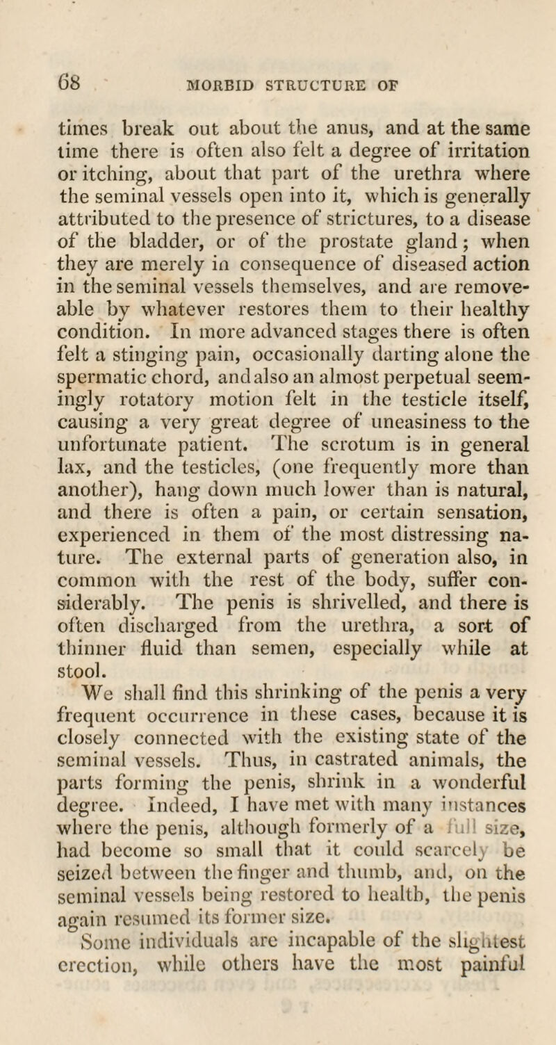 times break out about the anus, and at the same time there is often also felt a degree of irritation or itching, about that part of the urethra where the seminal vessels open into it, which is generally attributed to the presence of strictures, to a disease of the bladder, or of the prostate gland; when they are merely in consequence of diseased action in the seminal vessels themselves, and are remove¬ able by whatever restores them to their healthy condition. In more advanced stages there is often felt a stinging pain, occasionally darting alone the spermatic chord, and also an almost perpetual seem¬ ingly rotatory motion felt in the testicle itself, causing a very great degree of uneasiness to the unfortunate patient. The scrotum is in general lax, and the testicles, (one frequently more than another), hang down much lower than is natural, and there is often a pain, or certain sensation, experienced in them of the most distressing na¬ ture. The external parts of generation also, in common with the rest of the body, suffer con¬ siderably. The penis is shrivelled, and there is often discharged from the urethra, a sort of thinner fluid than semen, especially while at stool. We shall find this shrinking of the penis a very frequent occurrence in these cases, because it is closely connected with the existing state of the seminal vessels. Thus, in castrated animals, the parts forming the penis, shrink in a wonderful degree. Indeed, I have met with many instances where the penis, although formerly of a ; , size, had become so small that it could scarcely be seized between the finger and thumb, and, on the seminal vessels being restored to health, the penis again resumed its former size. Some individuals are incapable of the slightest erection, while others have the most painful