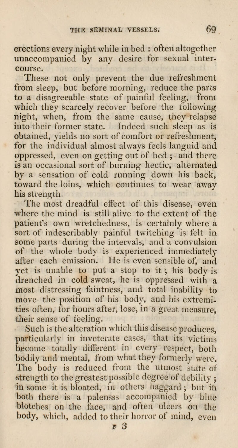 erections every night while in bed : often altogether unaccompanied by any desire for sexual inter¬ course. These not only prevent the due refreshment from sleep, but before morning, reduce the parts to a disagreeable state of painful feeling, from which they scarcely recover before the following night, when, from the same cause, they relapse into their former state. Indeed such sleep as is obtained, yields no sort of comfort or refreshment, for the individual almost always feels languid and oppressed, even on getting out of bed ; and there is an occasional sort of burning hectic, alternated by a sensation of cold running down his back, toward the loins, which continues to wear away his strength The most dreadful effect of this disease, even where the mind is still alive to the extent of the patient’s own wretchedness, is certainly where a sort of indescribably painful twitching is felt in some parts during the intervals, and a convulsion of the whole body is experienced immediately after each emission. He is even sensible of, and yet is unable to put a stop to it ; his body is drenched in cold sweat, he is oppressed with a most distressing faintness, and total inability to move the position of his body, and his extremi¬ ties often, for hours after, lose, in a great measure, their sense of feeling. Such is the alteration which this disease produces, particularly in inveterate cases, that its victims become totally different in every respect, both bodily and mental, from what they formerly were. The body is reduced from the utmost state of strength to the greatest possible degree of debility ; in some it is bloated, in others haggard ; but in both there is a palensss accompanied by blue blotches on the face, and often ulcers on the body, which, added to their horror of mind, even r 3