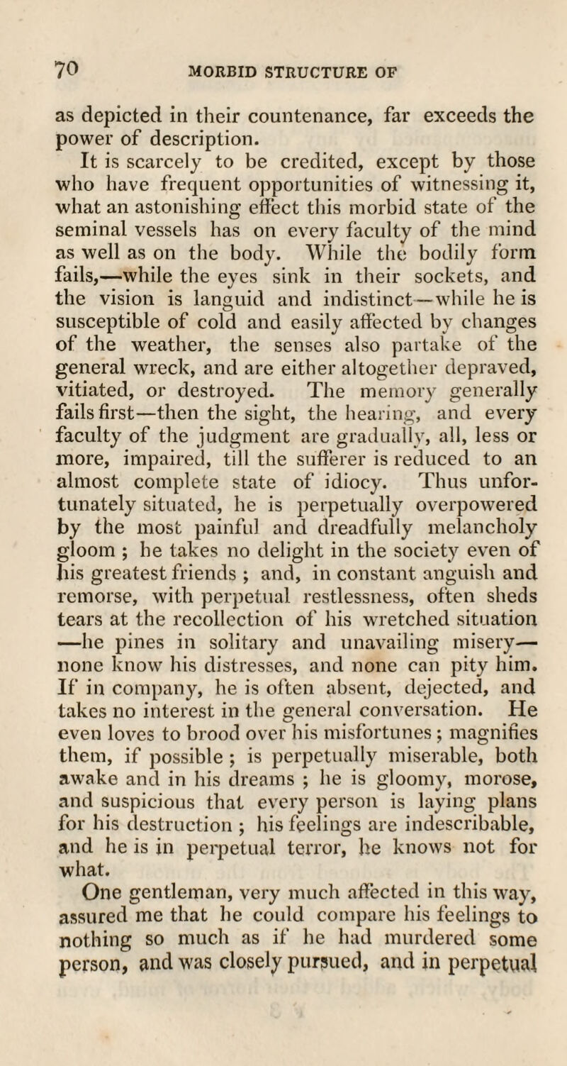 as depicted in their countenance, far exceeds the power of description. It is scarcely to be credited, except by those who have frequent opportunities of witnessing it, what an astonishing effect this morbid state of the seminal vessels has on every faculty of the mind as well as on the body. While the bodily form fails,—while the eyes sink in their sockets, and the vision is languid and indistinct—while he is susceptible of cold and easily affected by changes of the weather, the senses also partake of the general wreck, and are either altogether depraved, vitiated, or destroyed. The memory generally fails first—then the sight, the hearing, and every faculty of the judgment are gradually, all, less or more, impaired, till the sufferer is reduced to an almost complete state of idiocy. Thus unfor¬ tunately situated, he is perpetually overpowered by the most painful and dreadfully melancholy gloom ; he takes no delight in the society even of bis greatest friends ; and, in constant anguish and remorse, with perpetual restlessness, often sheds tears at the recollection of his wretched situation —he pines in solitary and unavailing misery— none know his distresses, and none can pity him. If in company, he is often absent, dejected, and takes no interest in the general conversation. He even loves to brood over his misfortunes; magnifies them, if possible ; is perpetually miserable, both awake and in his dreams ; he is gloomy, morose, and suspicious that every person is laying plans for his destruction ; his feelings are indescribable, and he is in perpetual terror, he knows not for what. One gentleman, very much affected in this way, assured me that he could compare his feelings to nothing so much as if he had murdered some person, and was closely pursued, and in perpetual
