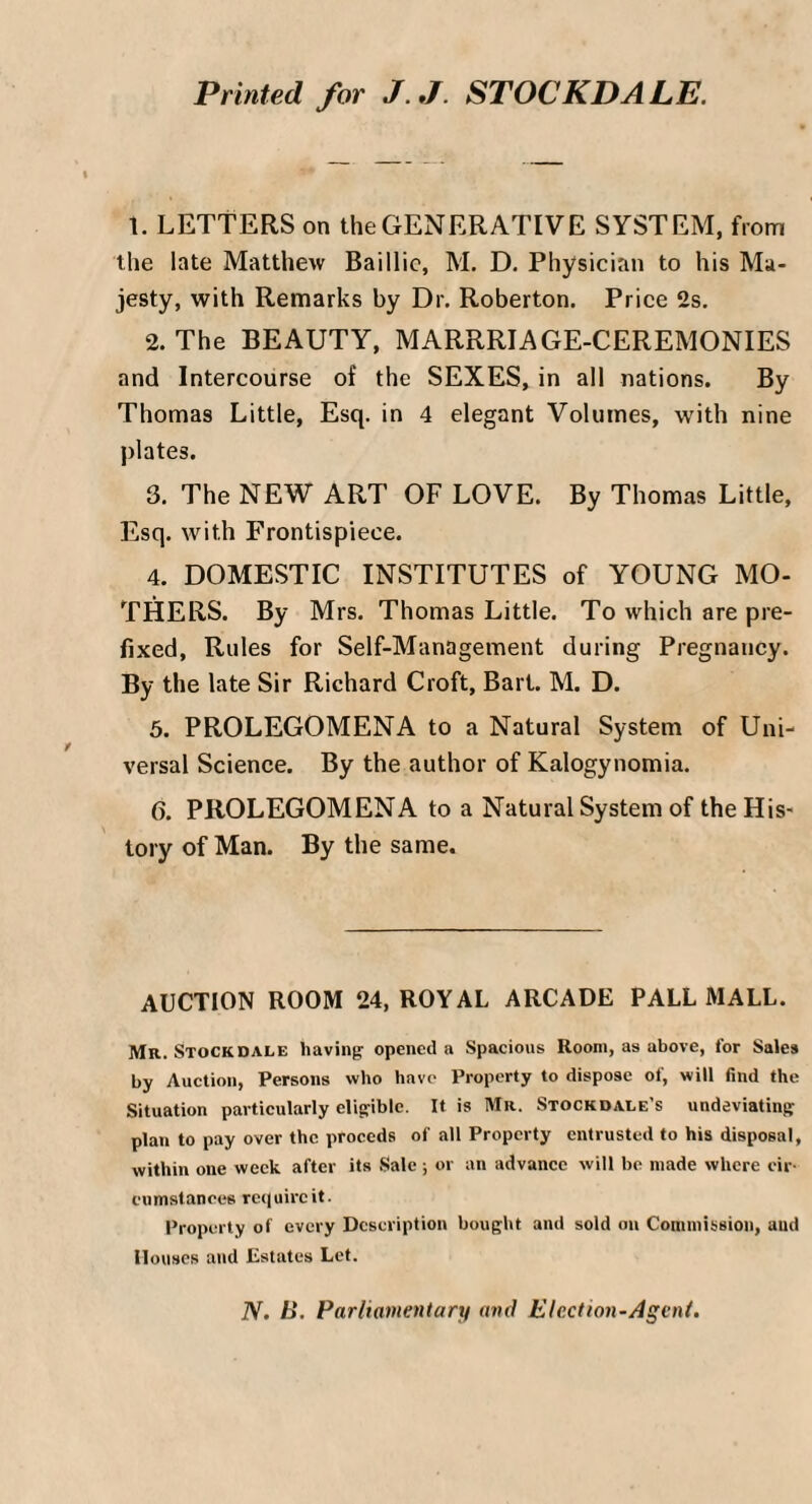 Printed for J.J STOCKDALE. 1. LETTERS on the GENERATIVE SYSTEM, from the late Matthew Baillie, M. D. Physician to his Ma¬ jesty, with Remarks by Dr. Roberton. Price 2s. 2. The BEAUTY, MARRRIAGE-CEREMONIES and Intercourse of the SEXES, in all nations. By Thomas Little, Esq. in 4 elegant Volumes, with nine plates. 3. The NEW ART OF LOVE. By Thomas Little, Esq. with Frontispiece. 4. DOMESTIC INSTITUTES of YOUNG MO¬ THERS. By Mrs. Thomas Little. To which are pre¬ fixed, Rules for Self-Management during Pregnancy. By the late Sir Richard Croft, Bart. M. D. 5. PROLEGOMENA to a Natural System of Uni¬ versal Science. By the author of Kalogynomia. 6. PROLEGOMENA to a Natural System of the His¬ tory of Man. By the same. AUCTION ROOM 24, ROYAL ARCADE PALL MALL. Mr. Stockdale having opened a Spacious Room, as above, for Sales by Auction, Persons who have Property to dispose of, will find the Situation particularly eligible. It is Mr. Stockdale’s undeviating plan to pay over the proceds of all Property entrusted to his disposal, within one week after its Sale ; or an advance will be made where cir¬ cumstances require it. Property of every Description bought and sold on Commission, and Houses and Estates Let. N. B. Parliamentary and Election-Agent.