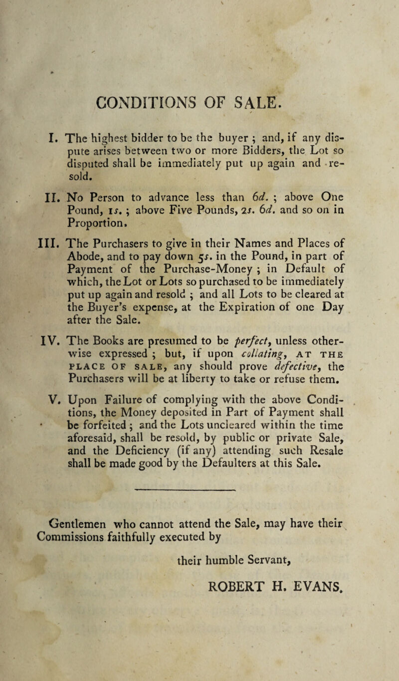 CONDITIONS OF SALE. r I. The highest bidder to be the buyer ; and, if any dio- pute arises between two or more Bidders, the Lot so disputed shall be immediately put up again and - re¬ sold. II. No Person to advance less than (id. ; above One Pound, ij. ; above Five Pounds, 2J. (id, and so on in Proportion. III. The Purchasers to give in their Names and Places of Abode, and to pay down 5^. in the Pound, in part of Payment of the Purchase-Money ; in Default of which, the Lot or Lots so purchased to be immediately put up again and resold ; and all Lots to be cleared at the Buyer’s expense, at the Expiration of one Day after the Sale. IV. The Books are presumed to be perfect^ unless other¬ wise expressed ; but, if upon collating, at the PLACE OF SALE, any should prove defective, the Purchasers will be at liberty to take or refuse them. V. Upon Failure of complying with the above Condi- . tions, the Money deposited in Part of Payment shall be forfeited ; and the Lots uncleared within the time aforesaid, shall be resold, by public or private Sale, and the Deficiency (if any) attending such Resale shall be made good by the Defaulters at this Sale. Gentlemen who cannot attend the Sale, may have their Commissions faithfully executed by their humble Servant, ROBERT H. EVANS.