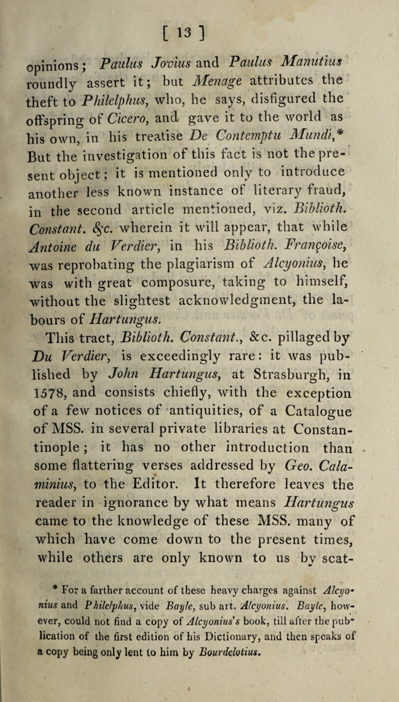 [ 13] opinions; Paulas Jovius and Paulas Manutius roundly assert it; but Menage attributes the theft to Philelphus, who, he says, disfigured the offspring of Cicero, and gave it to the world as his own, in his treatise De Contemptu Mundi,^ But the investigation of this fact is not the pre¬ sent object; it is mentioned only to introduce another less known instance of literary fraud, in the second article mentioned, viz. Bihlioth, Co7istant. 8^c. wherein it will appear, that while Antoine da Verdier, in his Biblioth. Frangoisey was reprobating the plagiarism of Alcyonius, he was with great composure, taking to himself, without the slightest acknowledgment, the la¬ bours of Hartangus. This tract, Biblioth, Constant., &c. pillaged by Du Verdier, is exceedingly rare: it was pub¬ lished by John Hartangus, at Strasburgh, in 1578, and consists chiefly, with the exception of a few notices of antiquities, of a Catalogue of MSS. in several private libraries at Constan¬ tinople ; it has no other introduction than . some flattering verses addressed by Geo, Cala- minius, to the Editor. It therefore leaves the reader in ignorance by what means Hartangus came to the knowledge of these MSS. many of which have come down to the present times, while others are only known to us by scat- * For a farther account of these heavy charges against Alcyo- nius and Philelphus, vide Bayle, sub art. Alcyonius, Bayte, how¬ ever, could not find a copy of Alcyonius s book, till after the pub* lication of the first edition of his Dictionary, and then speaks of a copy being only lent to him by Bourdelotius,