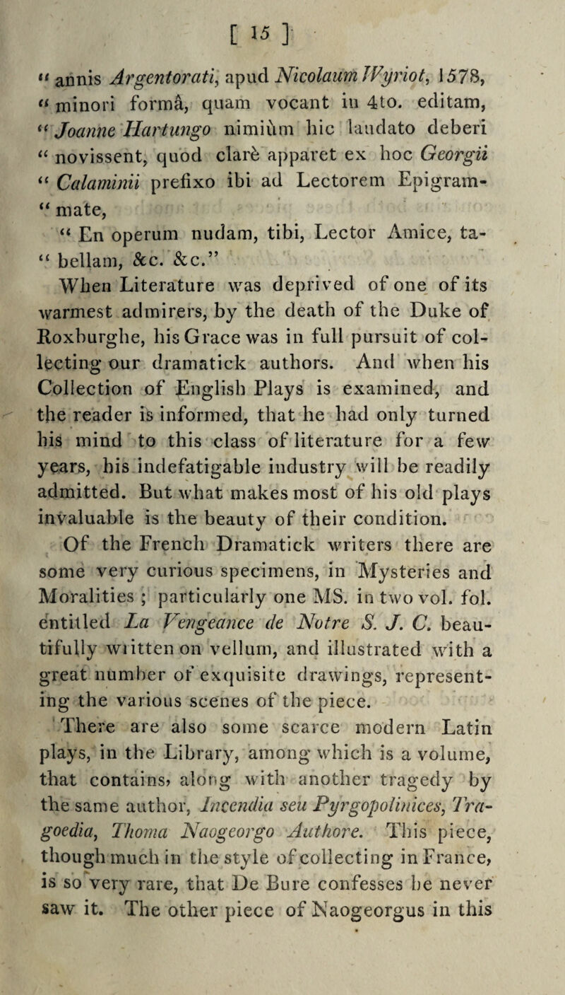 ** annis Argentorati, apud NicolaumJVyriot^ 1578, minori forma, quam vocant in 4to. eclitam, Joanne Hartungo nimium hie laudato deberi novissent, quod clar^ apparet ex hoc Georgii Calaminii prefixo ibi ad Lectorem Epigram- ‘‘ mate, “ En operum nudam, tibi. Lector Amice, ta- “ bellam. See. &c.” When Literature was deprived of one of its warmest admirers, by the death of the Duke of Roxburghe, his Grace was in full pursuit of col¬ lecting our drarnatick authors. And when his Collection of English Plays is examined, and the reader is informed, that he had only turned his mind to this class of literature for a few years, his indefatigable industry^will be readily admitted. But what makes most of his old plays invaluable is the beauty of their condition. Of the French Drarnatick writers there are some very curious specimens, in Mysteries and Moralities ; particularly one MS. in two vol. fol. entitled La Vengeance de Notre S. J. C, beau¬ tifully wiittenon vellum, and illustrated with a great number of ex(}uisite drawings, represent¬ ing the various scenes of the piece. There are also some scarce modern Latin plays, in the Library, among which is a volume, that contains? along with another tragedy by the same author, Incendia sen Pyrgopolinices, Tra- goedia^ Thoma Naogeorgo Authore. This piece, though much in the style of collecting in France, IS so very rare, that De Bure confesses he never saw it. The other piece of Naogeorgus in this