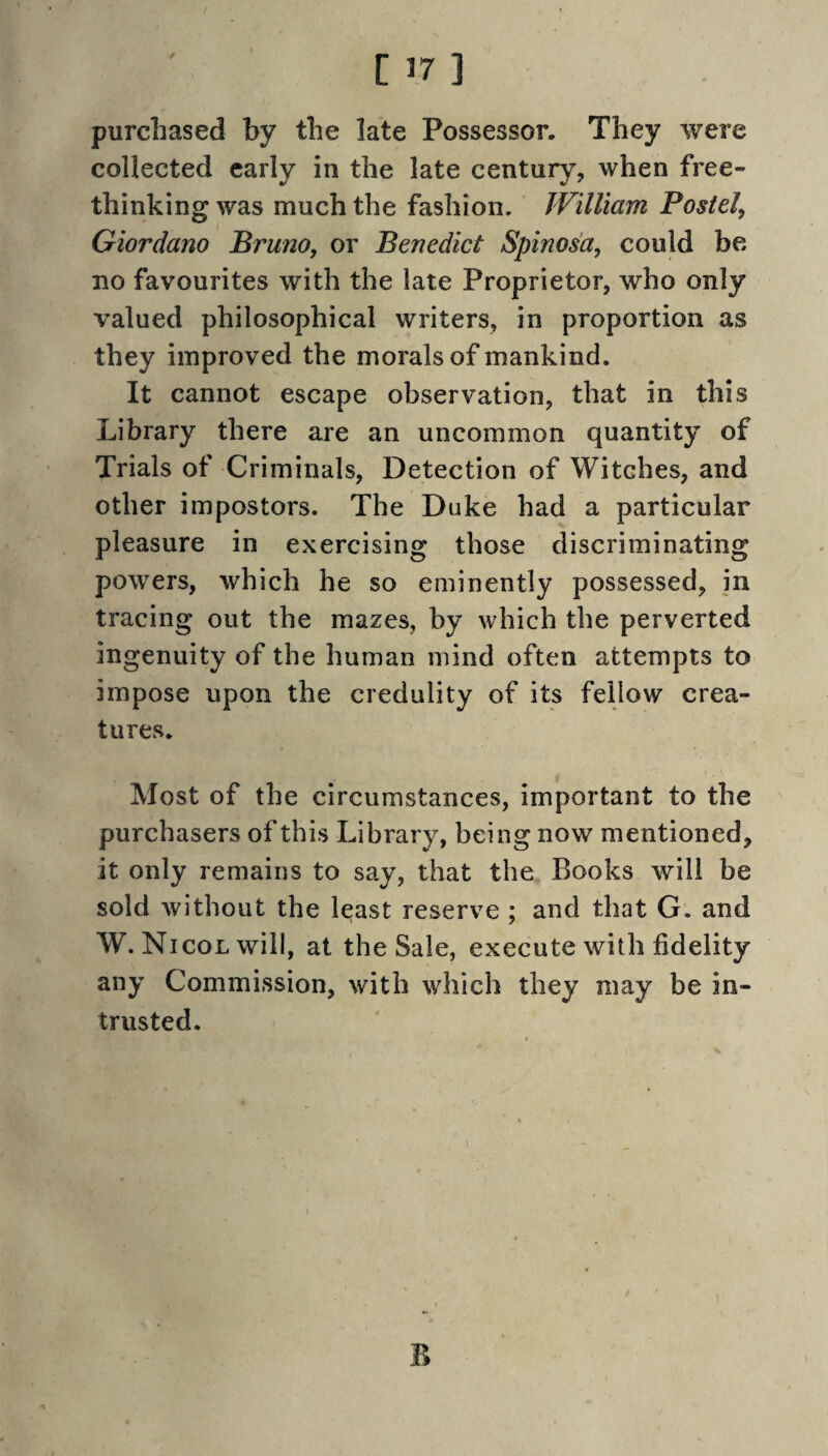 purchased by the late Possessor. They were collected early in the late century, when free- thinking was much the fashion. William Postel, Giordano Bruno, or Benedict Spinos'a, could be no favourites with the late Proprietor, who only valued philosophical writers, in proportion as they improved the morals of mankind. It cannot escape observation, that in this Library there are an uncommon quantity of Trials of Criminals, Detection of Witches, and other impostors. The Duke had a particular pleasure in exercising those discriminating powers, which he so eminently possessed, in tracing out the mazes, by which the perverted ingenuity of the human mind often attempts to impose upon the credulity of its fellow crea¬ tures. Most of the circumstances, important to the purchasers of this Library, being now mentioned, it only remains to say, that the Books will be sold without the least reserve ; and that G. and W. NicoLwill, at the Sale, execute with fidelity any Commission, with which they may be in¬ trusted. B