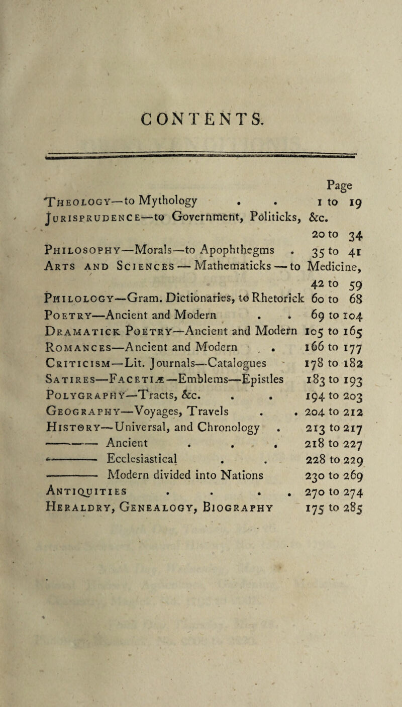 CONTENTS. Page The OLOGY—to Mythology , . i to 19 Jurisprudence—to Government, Politicks, See, 20 to 34 Philosophy—Morals—to Apophthegms . 35 to 41 Arts and Sciences — Mathematicks — to Medicine, 42 to 59 Philology—Gram. Dictionaries, toRhetorick 60 to 68 Poetry—Ancient and Modern . . 6910104 Dramatick Poetry—Ancient and Modern 105 to 165 Romances—Ancient and Modern ■ , . 16610177 Criticism—Lit. Journals—Catalogues ' 17810182 Satires—Faceti^—Emblems—Epistles 18310 193 PoLYGRAPHY—TraCtS, &C. Geography-—Voyages, Travels History—^Universal, and Chronology -Ancient . ... -- Ecclesiastical -- Modern divided into Nations Antiquities Heraldry, Genealogy, Biography 194 to 203 204 to 212 213 to 217 218 to 227 228 to 229 230 to 269 270 to 274 17s to 285