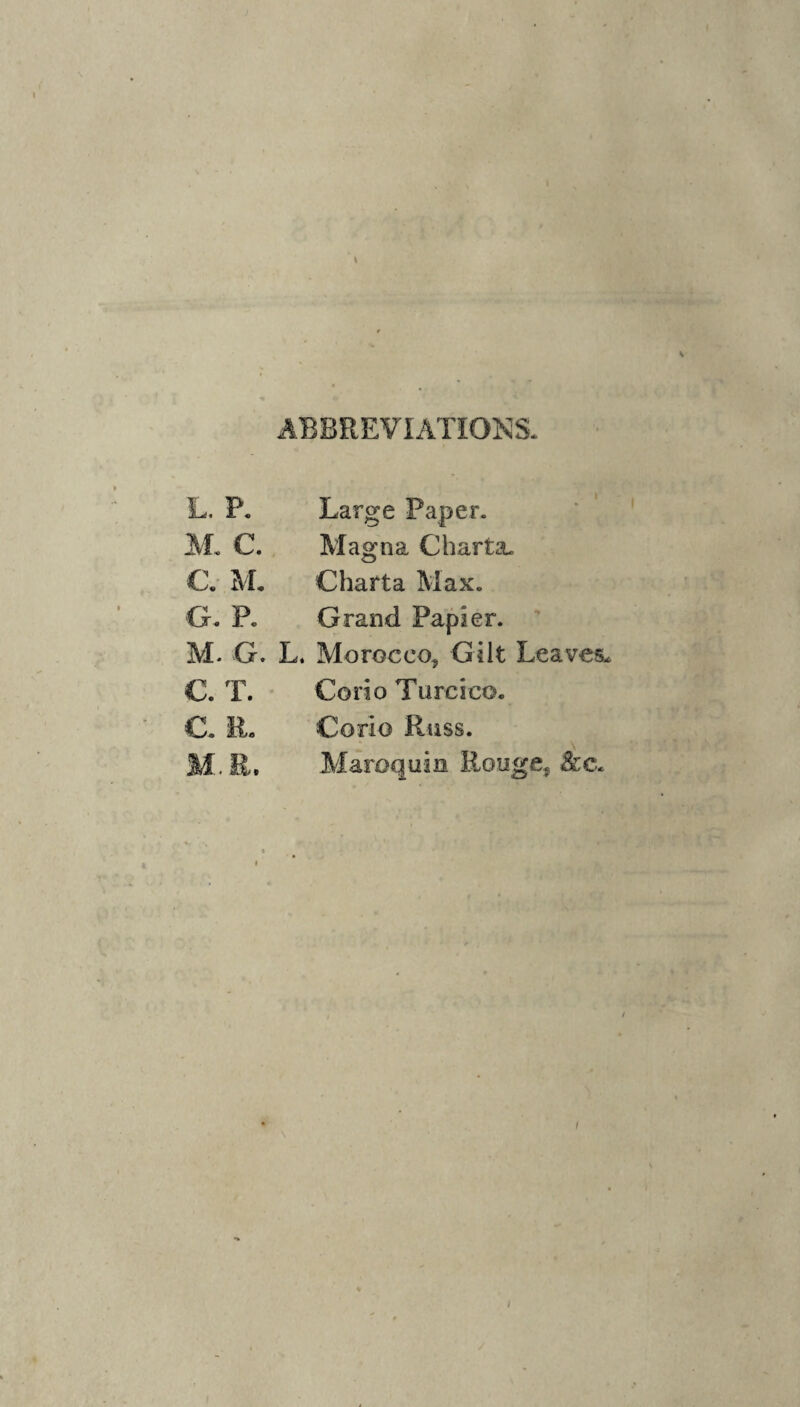 ABBREVIATION'S. L. P. Large Paper. AL C. Alagna Charta. C. M. Charta Aiax. G. P. Grand Papier. M. G. L. Morocco, Gilt Leaves. C. T. Corio Turcico. C. R- Corio Russ. M. E. Alaroquin Eouge, A:c. I I