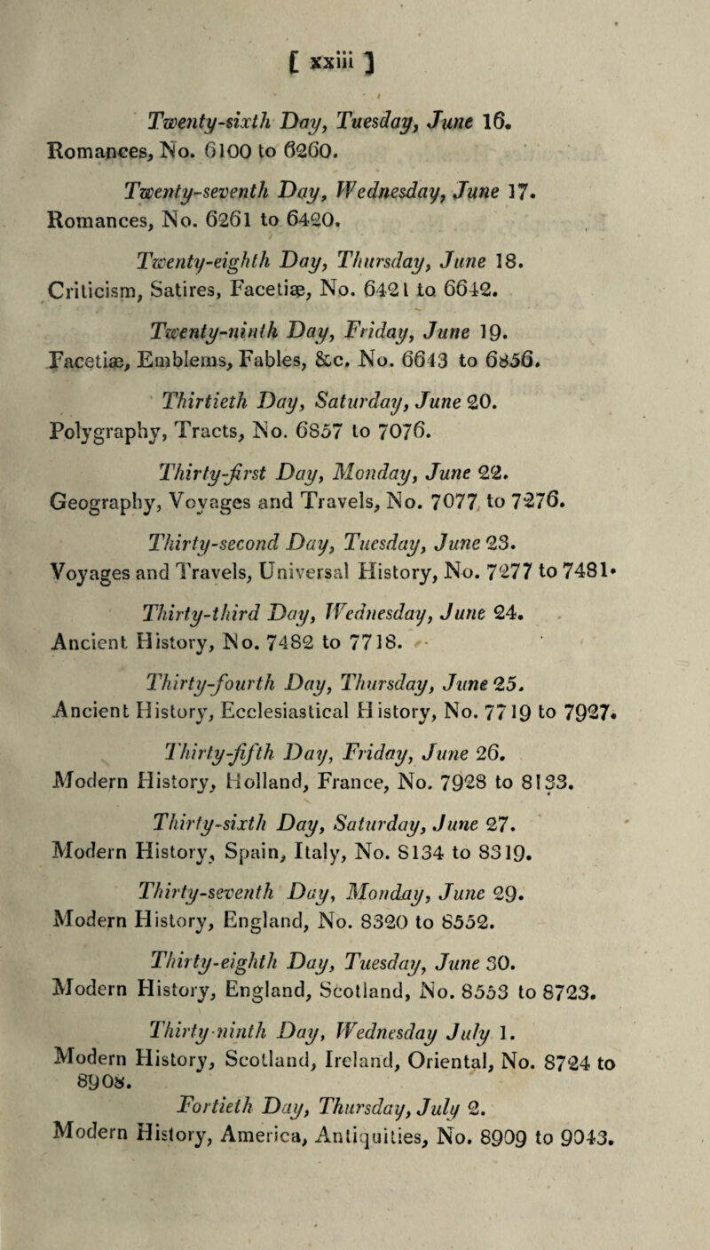 I Twenty-dxtli Day^ Tuesday, June 16* Romances, 6100 to 6260. Twenty-seventh Day, Wednesdayf June 17* Romances, No. 6261 to 6420, Twenty-eighth Day, Thursday, June 18. Criticism, Satires, Facetiae, No. 6421 to 6642. Twenty-ninth Day, Friday, June IQ. F<acetiae, Eaiblems, Fables, &c. No. 6643 to 6856. ’ Thirtieth Day, Saturday, June 20. Polygraphy, Tracts, No. 6857 to 7076. Thirty-first Day, Monday, June 22. Geography, Voyages and Travels, No. 7077. to 7276. Thirty-second Day, Tuesday, June 23. Voyages and Travels, Universal History, No. 7277 to 7481* Thirty-third Day, Wednesday, June 24. Ancient History, No. 7482 to 7718. ' Thirty-fourth Day, Thursday, June 2,5* Ancient History, Ecclesiastical History, No. 7719 to 7927* Thirty-fifth Day, Friday, June 26. Modern History, Holland, France, No. 7928 to 8133. Thirty-sixth Day, Saturday, June 27. Modern History, Spain, Italy, No. 8134 to 8319. Thirty-seventh Day, Monday, June 29* Modern History, England, No. 8320 to 8552. Thirty-eighth Day, Tuesday, June 30. Modern History, England, Scotland, No. 8553 to 8723. Thirty Plinth Day, Wednesday July 1. Modern History, Scotland, Ireland, Oriental, No. 8724 to 89 0». Fortieth Day, Thursday, July 2. Modern History, America, Antiquities, No. 8909 to 9043.