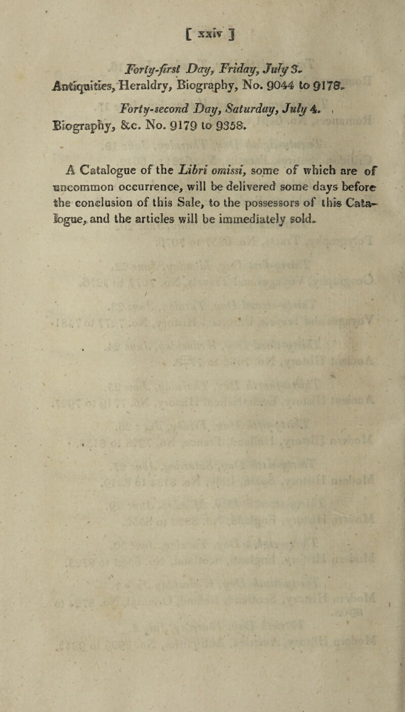 [ SXIV 3 Forl^^first Day^ Friday^ July 5» Antiquities,'Heraldry, Biography, No. 9044 to 9173- Fort^-second Day, Saturday, July 4. . Biography, &c. No. 9179 to 9358. A Catalogue of the Libri omissi, some of which are of uncommon occurrence, will be delivered some days before the-conclusion of this Sale, to the possessors of thk Cala- fogue, and the articles will be immediately sold^