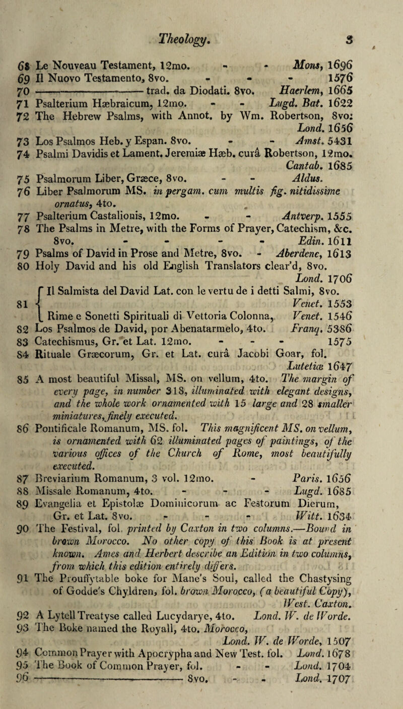 68 Le Nouveau Testament, l2mo. - - Mom^ I696 69 II Nuovo Testamento, 8vo. . - - 1576 70 -trad, da Diodati. 8vo. Hatrltm^ l665 71 Psalterium Haebraicum, 12mo. - - Lugd. Bat, 1622 72 The Hebrew Psalms, with Annot, by Wm. Robertson, 8vo: Land, 1656 73 Los Psalmos Heb. y Espan. 8vo. - - ^mst, 5^31 74 Psalmi Davidis et Lament. Jereraiae Haeb, cur4 Robertson, 12mo. Cantab, l685 75 Psalmorum Liber, Grasce, 8vo. - - Aldus, 76 Liber Psalmorum MS. in pergam. cum multis fig. nitidissime ornatus, 4to, 77 Psalterium Castalionis, 12mo. - - Antverp. 1555 78 The Psalms in Metre, with the Forms of Prayer, Catechism, &c. 8 VO. - - - - Edin. 1611 79 Psalms of David in Prose and Metre, 8vo. - Aberdency l6l3 80 Holy David and his old English Translators clear’d, 8vo. Land. 1706  II Salmista del David Lat. con le vertu de i detti Salmi, 8vo. 81 * Venet. 1553 , Rime e Sonetti Spirituali di Vettoria Colonna, Venet, 1546 82 Los Psalmos de David, por Abenatarraelo, 4to. Franq, 5386 83 Catechismus, Gr. et Lat. 12mo. - _ - 1575 84 Rituale Graecorum, Gr. et Lat. cura Jacobi Goar, fol. LuteticB 1647 85 A most beautiful Missal, MS. on vellum, 4to. The margin of every page, in fimnber 318, illuminated with elegant designs, and the whole work ornamented with 15 large and 28 smaller miniatures, finely executed. 86 Poiitificale Romanum, MS. fol. This magnificent MS, on vellum, is ornamented with 62 illuminated pages of paintings, of the various offices of the Church of Rome, most beautifully executed. 87 Breviarium Romanum, 3 vol. 12mo. - Paris, l656 88 Missale Romanum, 4to. - - - Lugd. l685 89 Evangelia el Epistolse Domiiiicorum ac Festorum Dierum, Gr. et Lat. Svo. . - - IVitt. l634 90 The Festival, fol, printed by Caxton in two columns.—Bound in brown Morocco. No other copy of this Book is at present known, Ames and Herbert describe an Edition in two columns, from which this edition entirely difi'ers. 91 The ProufFytable boke for Mane’s Soul, called the Chastysing of Godde’s Chyldren, fol. brown Morocco, (a beautiful Copy), West. Caxton, 92 A LytellTrcatyse called Lucydarye, 4to. Bond. W. deWorde. 93 The Boke named the Royall, 4to. Morocco, Lond. W. de Worde, 1507 94 Common Prayer with Apocrypha and New Test. fol. Lund. 1678 95 The Book of Common Prayer, fol. - - Bond. I7O4