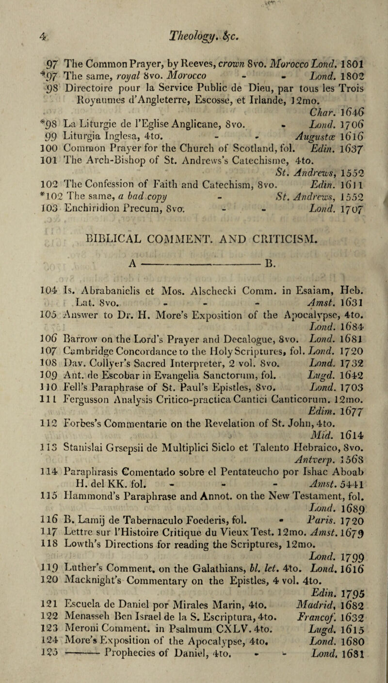 97 The Common Prayer, by Reeves, crow?i 8vo. Morocco Lo7id. 1801 *97 The same, royal 8vo. Morocco - - Lond, 1802 98 Directoire pour la Service Public de Dieu, par tons les Trois Royaimies d'Ansleterre, Escosse, et Irlande, ]2mo. < Char. *98 La Liturgie de TEglise Anglicane, Svo. - Lotid. 'i'/OG 99 Liturgia Inglesa, 4'to, - - Augnstce iGlG 100 Common Prayer for the Church of Scotland, fol. Edin. iGSJ 101 The Arch-Bishop of St. Andrews’s Catechisme, 4to. St. Andrews, 1552 102 The Confession of Faith and Catechism, 8vo. Edin. l6Tl *102 The same, a bad copy - St. Andrews, 1552 103 Enchiridion Precum, Svo. - - Land. ljo7 BIBLICAL COMxMENT. AND CRITICISM. A-B. 104 Is. Abrabaniclis et Mos. Alschccki Comm, in Esaiam, Hcb. Lat. Svo. - - - Amst. ibSl 105 Answer to Dr. H. More’s Exposition of the Apocalypse, 4to. Lond. i684 lOb Barrow on the Lord’s Prayer and Decalogue, Svo. Lond. 1681 107 Cambridge Concordance 10 the Holy Scriptures, fol. Lowc?. 1720 108 Dav. Collyer’s Sacred Interpreter, 2 vol. 8vo. Lond. 1732 109 Ant. de Escobar in Evangelia Sanctorum, fol. Lvgd. 1642 110 P’eH’s Paraphrase of St. Paul’s Epistles, Svo. Lond. 1703 111 Fergusson Analysis Critico-practicaCantici Canticorum. 12mo. Edim. 1677 112 Forbes’s Commcntaric on the Revelation of St. John,4to. Mid. 1614 113 Stanislai Grscpsii de Multiplici Siclo et Talento Hebraico, Svo. Antverp. 3 568 114 Paraphrasis Comentado sobre el Pentateucho por Ishac Aboab H. del KK. fol. - - - Atnst. 5441 115 Hammond’s Paraphrase and Annot. on the New Testament, fol. iMnd. 1689 116 B. Lamij de Tabernaculo Foederis, fol. • Paris. 172O 117 Lettre sur I’Histoire Critique du VieuxTest. 12mo. Amst. 1679 118 Lowth’s Directions for reading the Scriptures, 12mo. Lond. 1799 119 Luther’s Comment, on the Galathians, hi. let, 4to. Lond, 1616 120 Macknight’s Commentary on the Epistles, 4 vol. 4to. 121 Escucla de Daniel por Mirales Marin, 4to, 122 Menasseh Ben Israel de la S. Escriptura, 4to. 123 Meroni Comment, in Psalmum CXLV. 4to. 124 More’s Exposition of the Apocalypse, 4to, 125 -Prophecies of Daniel, 4to. Edin. 1795 Madrid, 1682 Franco/. 1632 Lugd. 1615 Lond. 168O Lond. 168I