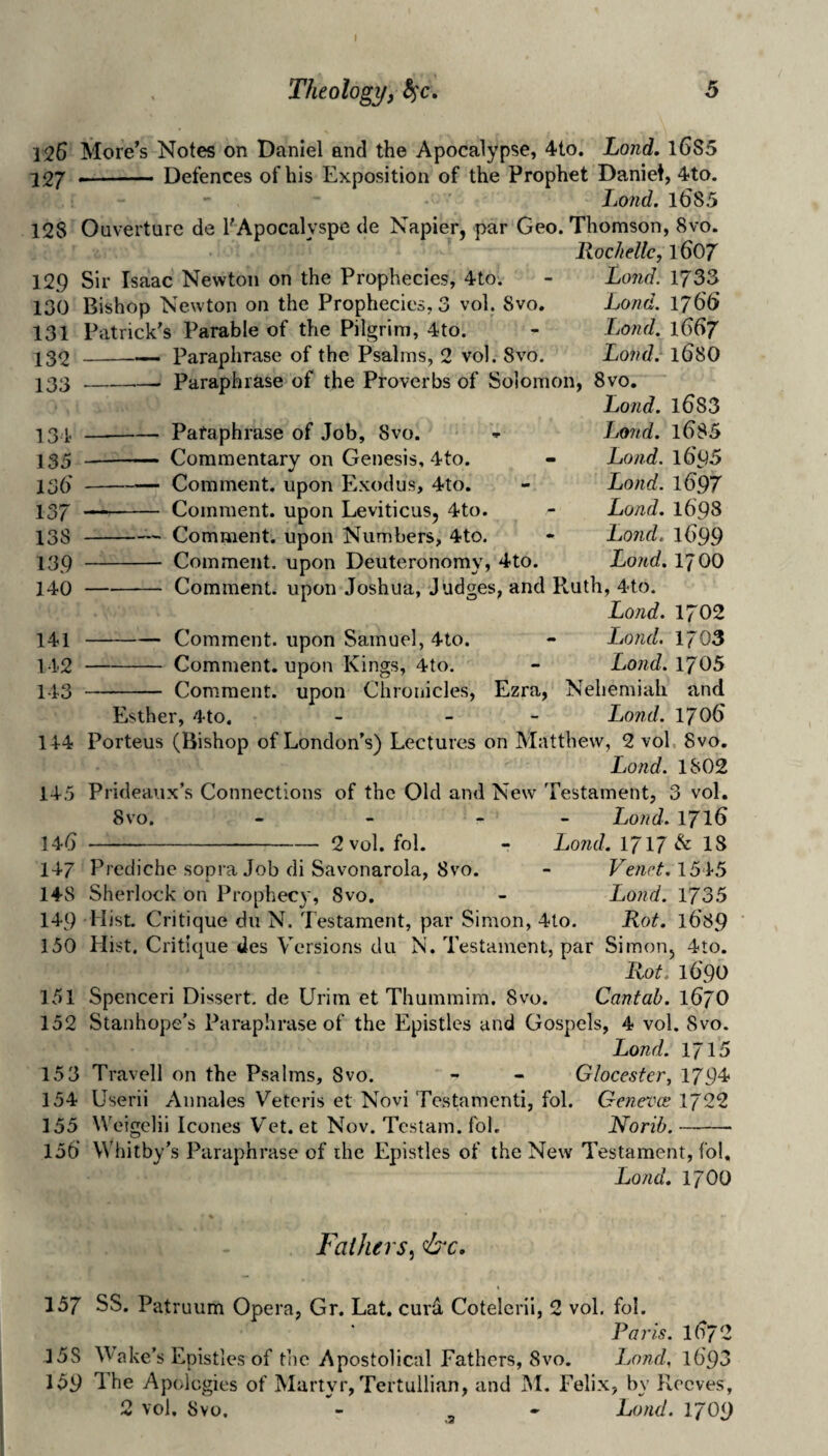 126 More’s Notes on Daniel and the Apocalypse, 4to. Lond, l6S5 j2j ■■ ■ ■ ■ Defences of his Exposition of the Prophet Daniel, 4to. Lojid. 16s 5 128 Ouverturc de EApocalyspe de Napier, par Geo. Thomson, 8vo. Rochdlc, 1607 129 Sir Isaac Newton on the Prophecies, 4to. 130 Bishop Newton on the Prophecies, 3 vol. 8vo. 131 Patrick’s Parable of the Pilgrim, 4to. IS2 -— Paraphrase of the Psalms, 2 vol. 8vo. 133 -- Paraphrase of the Proverbs of Solomon, 8vo. Lond. l683 134 -Paraphrase of Job, 8vo. 135 -- Commentary on Genesis, 4to. 136'-Comment, upon Exodus, 4to. 137 —- Comment, upon Leviticus, 4to. 138 -- Comment, upon Numbers, 4to. 139 - Comment, upon Deuteronomy, 4to. 140 -Comment, upon Joshua, Judges, and PtUth, 4to. Lond. 1702 141 -Comment, upon Samuel, 4to. 142 -Comment, upon Kings, 4to. 143 - Comment, upon Chronicles, Ezra, Lond. 1733 Lond. 176(> Lond. 1667 Lond. 168O Lond. l()S5 Lond. 1695 Lond. 1697 Lond. 1698 Lond. l()99 Lond. 1700 Lond. 1703 Lond. 1705 Nehemiali and Lond. 1706 Esther, 4to. Porteus (Bishop of London’s) Lectures on Matthew, 2 vol, 8vo Lond. 1802 Prideaux’s Connections of the Old and New Testament, 3 vol. 8vo. - - - - Lond. 171^ -2 vol. fol. - Lond. 1717 & IS Prediche sopra Job di Savonarola, 8vo. - Venet.15‘1-5 Sherlock on Prophecy, 8vo. - Lond. 1735 149 Hist. Critique dii N. Testament, par Simon, 4to. Rot. 1689 150 Hist. Critique des Versions du N. Testament, par Simon, 4to. Rot. i6'qo 114 145 14() 147 148 151 Spenceri Dissert, de Urim et Thummim. 8vo. Cantab. iGjO 152 Stanhope’s Paraphrase of the Epistles and Gospels, 4 vol. 8vo. Lond. 1715 153 Travell on the Psalms, 8vo. - - Glocester, 1794 154 Userii Annales Veteris et Novi Testamcnti, fol. Geneva; 1722 155 Weigelii leones Vet. et Nov. Testam. fol. Norib.- 156' Whitby's Paraphrase of the Epistles of the New Testament, fol, Lond. 1700 Fathers^ &c. 157 SS. Patruum Opera, Gr. Lat. curd Cotelerii, 2 vol. fol. Paris. 1672 15S Wake’s Epistles of the Apostolical Fathers, 8vo. Land. l693 159 The Apologies of Martyr, Tertullian, and IM. Felix, by Pvccves, 2 vol. 8vo. - .a ^ Lond. I709