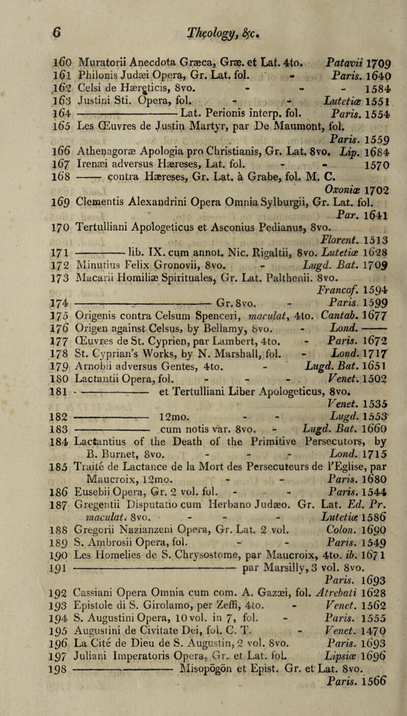 160 Muratorii Anecdota Graeca, Grae. et Lat. 4to. 1^1 Philonis Judaei Opera, Gr. Lat, fol. ^162 Celsi de Hasr^ticis, 8vo. .163 Justini Sti. Opera, fol, 164 ' — ■ --Lat. Perionis interp, fol. Patavii 1709 Fans. 1640 1584 Lutetics 1551 Paris, 1554 165 Les CEuvres de Justin Martyr, par De Maumont, fol. Paris. 1559 166 Athenagorae Apologia pro Christianis, Gr. L.at. 8vo, Lip. l684 167 Irenaei ad versus Hsereses, Lat. fol. - - 1570 168 -r contra Haereses, Gr. Lat, k Grabe, fol. M. C. Oxonix 1702 169 Clementis Alexandrini Opera Omnia Sylburgii, Gr. Lat, fol. Par. 1641 170 Tertulliani Apologeticus et Asconius Pedianus, 8vo. Florent. 1513 171 -lib, IX. cum annot, Nic. Rigaltii, 8vo. Lutetix 1628 172 Minutius Felix Gronovii, 8vo. - Lugd. Bat. 1709 173 Macarii Homiliae Spirituales, Gr. Lat. Palthenii. 8vo. Franco/. 1594 174 -Gr.Svo. - Paris 1599 175 Origenis contra Celsum Spenceri, maculat4io. Cantab. 1677 Land.- Paris. 1672 Lond.1717 Lugd. Bat. 1651 Venet. 1502 176 Origen against Celsus, by Bellamy, 8vo. 177 CEuvres de St. Cyprien, par Lambert, 4to. 178 St. Cyprian’s Works, by N. Marshall, fol. 179 Arnobii ad versus Gentes, 4to. 180 Lactantii Opera, fol. 181 --=- et Tertulliani Liber Apologeticus, 8vo. Venet. 1535 182 - 12mo. - “ Lugd. 1553 183 - cum notis var. 8vo. - Lugd. Bat. 166O 184 Lactantius of the Death of the Primitive Persecutors, by B. Burnet, 8vo. _ - - Bond. 1715 185 Traite de Lactance de la Mort des Persecuteurs de FEglise, par Maucroix, 12mo, - - Paris. 168O 186 Eusebii Opera, Gr. 2 vol. fol. - - Paris. 1544 187 Gregentii Disputatio cum Herbano Judaeo. Gr. Lat. Ed. Pr. maculati 8vo. - _ - Lutetix 1586 188 Gregorii Nazianzeni Opera, Gr. Lat. 2 vol. Colon. 169O 189 S. Anibrosii Opera, fol. - - Paris. 1549 190 Les Homelies de S. Chrysostome, par Maucroix, 4to. ib. 167I 191 ----— par Marsi]ly,3 vol. 8vo. Paris. 1693 192 Cassiani Opera Omnia cum com. A. Gazoei, fol. Atrebati l628 193 Epistolc di S. Girolamo, per Zeffi, 4to. - Venet. 1562 194 S. Augustini Opera, 10 vol. in 7» foh - Paris. 1555 195 Augiisiini de Civitate Dei, fol. C. T. - Venet. 1470 196 La Cite de Dieu de S. Augustin, 2 vol. 8vo. Paris. l693 197 Julian! Imperatoris Opera, Gr.v et Lat. foL Lipsice 1696 -- Misopogon et Epist. Gr. et Lat. 8vo. Paris. 1566