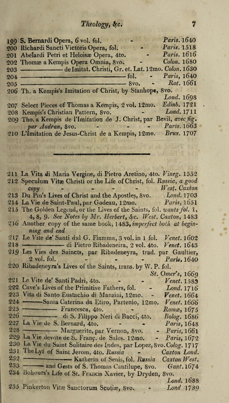 199 S. Bernard! Opera, 6 vol. fol. - Taris. 164O 200 Richard! Sancti Victoris Opera, fol. - Pam. 1518 201 Abelard! Petri et Heloisae Opera, 4to. - Paris. 1616 202 Thomse aKempis Opera Omnia, 8vo. - Cohn. 168O 203 -delmitat. Christi, Gr. et. Lat. 12mo. Colon. l630 204 -. — -- ■. ■ ■ ■ fol. - Paris, l640 205 ----8vo. - Rot. 1661 206 Th. a Kempis's Imitation of Christ, by Stanhope, 8vo. Lond. 1698 207 Select Pieces of Thomas a Kempis, 2 vol. 12mo. Edinb. 1721 208 Kempis’s Christian Pattern, 8vo. - Lond. 1711 209 Tho. aKempis de ITmitation de J. Christ, par Eevil, avecjig. par Audran, Svo. - - - Paris. l663 210 LTmitation de Jesus-Christ de a Kempis, 12mo. Brux. 1707 211 212 213 214 215 216 217 218 219 220 221 222 223 224 225 226 227 228 229 230 231 232 233 234 235 La Vita di Maria Vergine, di Pietro Aretino, 4to. Vineg. 1552 Speculum Vitae Christi or the Life of Christ, fol. Russia, a good copy - _ - - West. Caxton Du Pin's Lives of Christ and the Apostles, 8vo. Lo7id. 1703 La Vie de Saint-Paul, par Godeau, 12mo. Paris, l651 The Golden Legend, or the Lives of the Saints, fol. uantsfol. 1, 4,8, 9* 'See Notes by Mr. Herbert, 8fC. West. Caxton, 1483 Another copy of the same book, 1483, imperfect both at begin¬ ning and end Le Vite de’ Santi dal G. Fiamma, 3 vol, in 1 fol. Venet. l602 —-di Pietro Ribadeneira, 2 vol. 4to. Venet. 1^43 Les Vies des Saincts, par Ribadeneyra, trad, par Gaultier, 2 vol. fol. - - - Paris, 1640 Ribadeneyra’s Lives of the Saints, trans. by W. P. fol. St. OmeVs, 1669 Le Vite de’Santi Padri, 4to. - - * Venet. 1583 Cave’s Lives of the Primitive Fathers, fol. - Lond. 1716 Vita di Santo Eustachio di Manzini, 12mo. - Venet. 1664 --Santa Caterina da Etiro, Partenio, 12mo, Venet. 1666 Francesca, 4to. di S. Filippo Neri di Bacci, 4to, La Vie de S. Bernard, 4to. -Marguerite, par Vernon, 8vo. Roitice, 1675 Bolog. 1686 Paris, 1648 Paris, 1661 Paris, 1672 La Vie devote tie 8. Franp.de Sales. 12rao. La Vie du Saint Solitaire des Indes, par Lopez, Svo.Colog. 1717 1 heLyt of Saint Jerom, 4to. - Caxton Lond. -----—• Katherin of Senis, fol. Russia Caxton West. -— and Gests of S. Thomas Cantilupe, Svo. Gant.167^^ Bohours’s Life of St. Francis Xavier, by Dryden, Svo. Lond. 1688 Pinkerton Vit« Sanctorum Scotiae, Svo. - Lond 1789