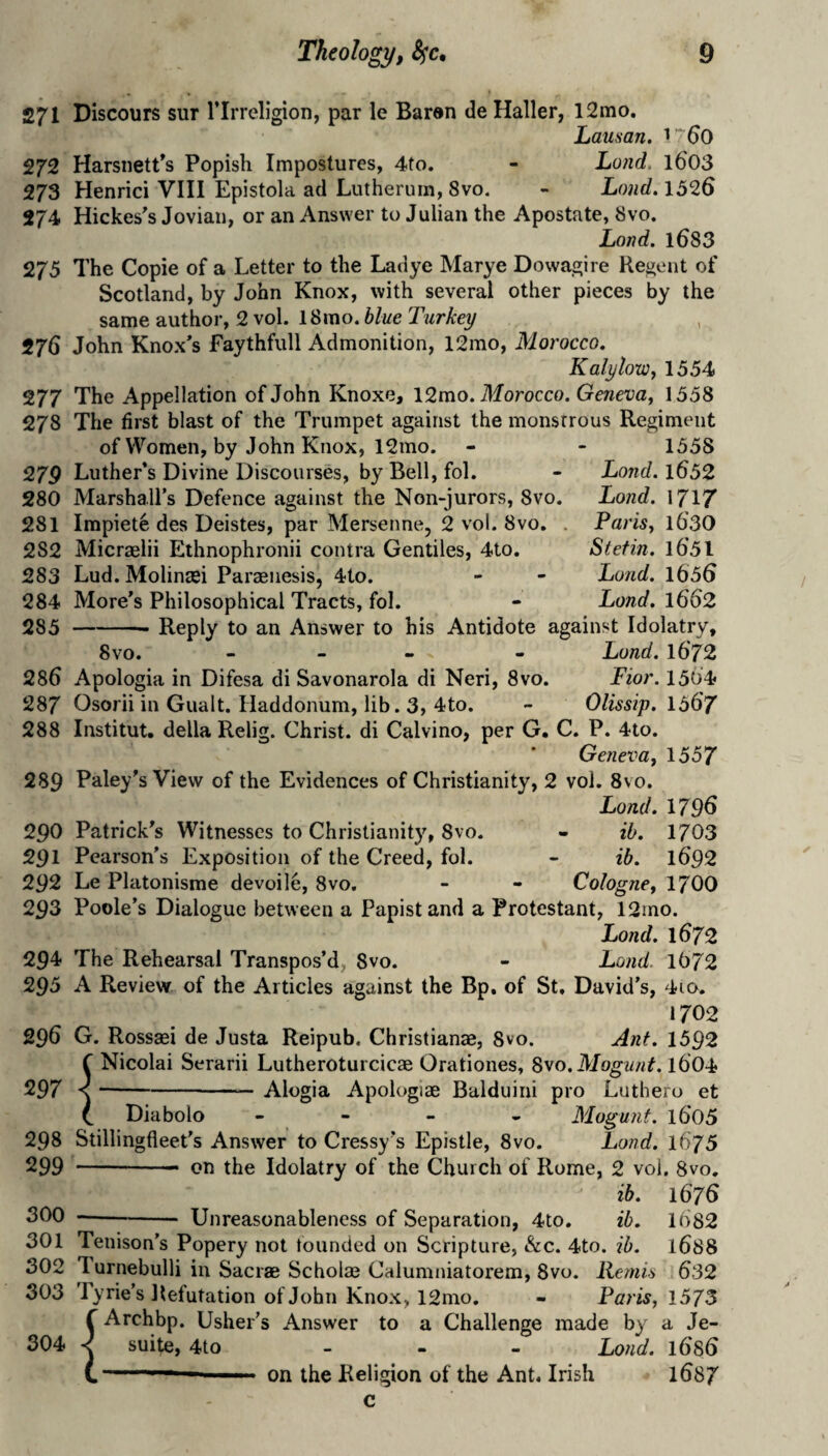 271 Discours sur I’lrreligion, par le Baran de Haller, l2mo. Lausan, 272 Harsnett’s Popish Impostures, 4to. - Lond. l603 273 Henrici VIII Epistola ad Lutherum, 8vo. - Lond, 1326 274 Hickes's Jovian, or an Answer to Julian the Apostate, 8vo. Land. l683 275 The Copie of a Letter to the Ladye Marye Dowagire Regent of Scotland, by John Knox, with several other pieces by the same author, 2 vol. 18rao. blue Turkey 276 John Knox's Faythfull Admonition, 12mo, Morocco, KalyioWy 1554 277 The Appellation of John Knoxe, 12mo, Morocco, Geneva^ 1558 278 The first blast of the Trumpet against the monstrous Regiment of Women, by John Knox, 12mo. - - 1558 27P Luther’s Divine Discourses, by Bell, fol. - Lofid. l652 280 Marshall’s Defence against the Non-jurors, 8vo. Lond, 171/ 281 Impiete des Deistes, par Mersenne, 2 vol. 8vo. . Parisy l6'30 282 Micraelii Ethnophronii contra Gentiles, 4to, Stef in. l65l 283 Lud. Molintei Paraenesis, 4to. - - Lund. 1656 284 More’s Philosophical Tracts, fol. - Lond, 1662 285 -- Reply to an Answer to his Antidote against Idolatry, 8vo. - - . - Lund. l672 286 Apologia in Difesa di Savonarola di Neri, 8vo. Fior. 1504 287 Osorii in Gualt. Haddonum, lib. 3, 4to. - Olissip. 1567 288 Institut. della Relig. Christ, di Calvino, per G. C. P. 4to. Geneva, 1557 289 Paley’s View of the Evidences of Christianity, 2 vol. 8vo. Lond. 1796 290 Patrick’s Witnesses to Christianity, 8vo. - ih. 1703 291 Pearson’s Exposition of the Creed, fol. - ih. 1692 292 Le Platonisme devoile, 8vo, - - Cologne, 1700 293 Poole’s Dialogue between a Papist and a Protestant, 12ino. Lond. 1672 294- The Rehearsal Transpos’d;, 8vo. - Lond. 1072 295 A Review of the Articles against the Bp, of St, David’s, 4io. 1702 296 G. Rossaei de Justa Reipub. Christianae, 8vo. Ant. 1592 ^ Nicolai Serarii Lutheroturcicae Orationes, Svo. Mogunt. 1604 297 I Alogia Apologiae Balduini pro Luthero et Mogunf. 1605 Lond. 1675 Diabolo 298 Stillingfleet’s Answer to Cressy’s Epistle, 8vo. 299 -- on the Idolatry of the Church of Rome, 2 vol. 8vo. ih. 1676 300 --Unreasonableness of Separation, 4to, ih. 1082 301 Tenison’s Popery not tounded on Scripture, &c. 4to. ib. 1688 302 Turnebulli in Sacrae Scholae Calumniatorem, 8vo. Ream 632 303 Pyrie’s Refutation of John Knox, 12mo, - Paris, 1575 r Archbp. Usher’s Answer to a Challenge made by a Je- 304 suite, 4to . . - Lond. 1686 ' on the Religion of the Ant. Irish 1687