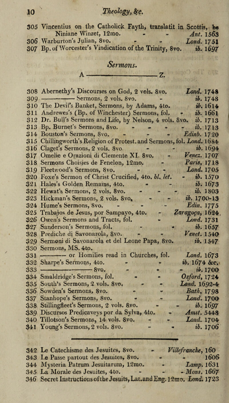 305 Vincentius on the Catholick Fayth, translatit in Scottis, b« Niniane Winzet, 12mo. - - Ant, 1563 306 Warburton’s Julian, 8vo. - - Lond, 1751 307 Bp. of Worcester s Vindication of the Trinity, 8vo. ib, l697 Sermons, A——-Z. 308 Abernethy^s Discourses on God, 2 vols, 8vo. 309 ---Sermons, 2 vols, 8vo. Lond. 1748 ih. 1748 ib, 1614 ib. 1661 310 The Devil's Banket, Sermons, by Adams, 4to. 311 Aiidrewes's (Bp. of Winchester) Sermons, fol. 312 Dr. Bull’s Sermons and Life, by Nelson, 4 vols. Svo. ib. 1713 313 Bp. Burnet’s Sermons, 8vo. ... - ib, 1713 314 Bouston’s Sermons, Svo. - - « Edinb. 1720 315 Chillingworth’s Religion of Protest, and Sermons, fol. Lond, 1684 316 Claget’s Sermons, 2 vols. Svo 317 Oraelie e Orazioni di Clemente XL Svo. 318 Sermons Choisies de Fenelon, 12mo. 319 Fleetwood’s Sermons, Svo. 320 Foxe’s Sermon of Christ Crucified, 4to. bl, let, 321 Hales’s Golden Remains, 4to. 322 Hewafs Sermons, 2 vols. Svo. 323 Hickman’s Sermons, 2 vols. Svo, 324 Hume’s Sermons, Svo. - 325 Trabajos de Jesus, por Sampayo, 4to. 326 Owen’s Sermons and Tracts, fol. 327 Sanderson’s Sermons, fol, 328 Prediche di Savonarola, Svo. 329 Sermoni di Savonarola et del Leone Papa, 8vo. 330 Sermons, MS. 4to, 331 --or Homilies read in Churches, fol. 332 Sharpe’s Sermons, 4to. 333 -Svo. 334 Smaldridge’s Sermons, fol, 335 South's Sermons, 2 vols. Svo. 336 Sowden’s Sermons, 8vo. 337 Stanhope’s Sermons, 8vo, 338 Stillingfleet’s Sermons, 2 vols, Svo. 339 Discursos Predicaveys por da Sylva> 4to, 340 Tillotson's Sermons, 14 vols. 8vo. 341 Young’s Sermons, 2 vols. Svo. ib. 1694 Venez. I707 Farisy 17I8 Lond. 1705 - ib. 1570 ib. 1673 ib. ] 803 ib. 1700-13 Edin. 1775 Zarago^Oy 1624, Lond. 1731 ib. 1657 Venet. 1540 ib. 1547 Lond. 1673 ib, 1674 &c. ib. 1700 Oxfordy 1724 Lond. 1692-4 Lathy 1798 Lond, 1700 ib. 1697 Amst. 5448 Lond. 1704 ib. 1706 342 Le Catechisme des Jesuites, Svo. • ViUefranchey 160 343 Le Passe partout des Jesuites, Svo, - - I606 344 Hysteria Patrum Jesuitarum, 12rao, - Lamp. 1631 345 La Morale des Jesuites, 4to. - - - Mons. 1667 346 Secret Instructions of the Jesuits, Lai.and Eng, 12mo, Lond, 1723