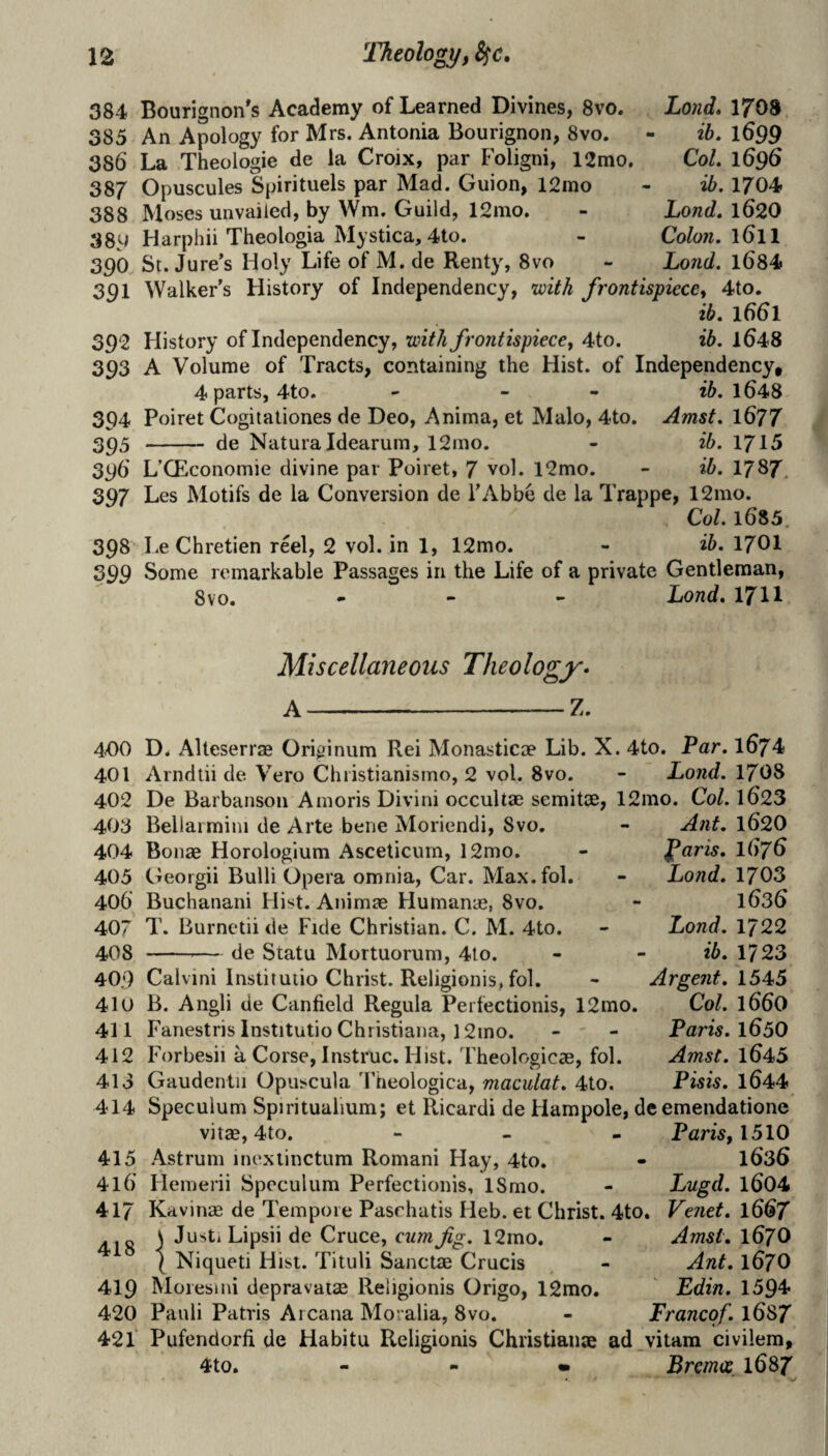 384 Bourignon's Academy of Learned Divines, 8vo. Lo)id, 1708 385 An Apology for Mrs. Antonia Bourignon, 8vo. - ib, 1699 386 La Theologie de la Croix, par Foligni, 12mo. Col. 1696 387 Opuscules Spirituels par Mad. Guion, 12mo - ib. 1704 388 Moses unvaiied, by Wm. Guild, 12mo. - Zond. 162O 38W Harphii Theologia Mystica, 4to. - Colon. 161I 390 St. Jure’s Holy Life of M. de Renty, 8vo - Lond. 1684 391 Walker’s History of Independency, ivith frontispiece, 4to. ib. 1661 392 History of Independency, with frontispiece, 4to. ib. l648 393 A Volume of Tracts, containing the Hist, of Independency, 4parts, 4to. - - - 1648 394 Poiret Cogitationes de Deo, Anima, et Malo, 4to. Amst. 1677 2P5 - de Naturaldearum, 12mo. - ib. 1715 396 L’CEconomie divine par Poiret, 7 vol. l2mo. - ib. 1787. 397 Les Motifs de la Conversion de I’Abbe de la Trappe, 12mo. Col. 1685. 398 Le Chretien reel, 2 vol. in 1, 12mo. - ib. 17OI 399 Some remarkable Passages in the Life of a private Gentleman, 8 VO. « - > Lond. 17II Miscellaneous Theology* A-Z. 400 D. Alteserrse Originum Rei Monasticae Lib. X. 4to. Par. 1674 401 Arndtii de Vero Christianismo, 2 vol. 8vo. - Lond. 1708 402 De Barbanson Amoris Divini occultae semitae, 12ino. Co/. 1623 403 Bellarmini de Arte bene Moriendi, 8vo. - Ant. 1620 404 Bonae Horologium Asceticum, 12mo. - ^aris. I676 405 Georgii Bulli Opera omnia, Car. Max.fol. - Lond. 1703 406 Buchanani Hist. Animae Humanae, 8vo. - 1636 407 T. Burnetii de Fide Christian. C. M. 4to. - Lond. 1722 408 -— de Statu Mortuorum, 4to. - - ib. 1723 409 Calvin! Instituiio Christ. Religionis, fol. - Argent. 1545 410 B. Angli de Canfield Regula Perfectionis, 12mo. Col. 166O 411 Fanestris Institutio Christiana, 12ino. - - Paris. 165O 412 Forbesii a Corse, Instruc. Hist.'rheologicae, fol. Amst. l645 413 Gaudentii Opuscula Theologica, maculat. 4to. Pisis. l644 414 Speculum Spiritualium; et Ricardi de Hampole, de emendatione vitae, 4to. - » - Paris, 1510 415 Astrum inexlinctum Romani Hay, 4to. - I636 416 Hemerii Speculum Perfectionis, ISnio. - Lugd. l604 417 Kavinas de Tempore Pasrhatis Heb. et Christ. 4to. Venet. 1667 41R ) JustiLipsii de Cruce, cum fg. 12mo. - Amst. I67O \ Niqueti Hist. Tituli Sanctae Crucis - Ant. 167O 419 Moresmi depravatae Religionis Origo, 12mo. Ldin. 1594 420 Pauli Patris Arcana Moralia, 8vo. - Trancqf. l687 421‘ Pufendorfi de Habitu Religionis Christiaiiae ad_vitam civilem, 4to. - - » Bremos, 1687