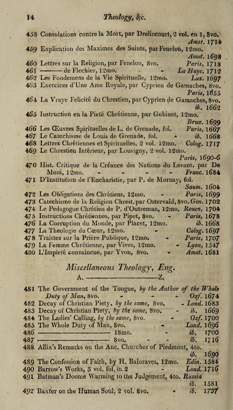 458 Consolations centre la Mort, par Drelincourt, 2 vol. eri 1, Svo. Amst, 1714 459 Explication des Maximes des Saints, parFenelon, 12mo. Amst, 1^98 460 Lettres sur la Religion, par Fenelon, Svo. Pam, 1718 -- de Flechier, 12mo. - La Haj/e^ 1712 462 Les Fondemens de la Vie Spirituelle, 12mo. Lux, I697 463 Exercices d’Une Ame Roy ale, par Cyprien de Gamaches, Svo, Pam, 1655 464t La Vraye Felicity du Chrestien, par Cyprien de Gamaches, Svo. tlf, 1662 465 Instruction eu la Piete Chretienne, par Gobinet, 12rao. Brux. 1699 4^^ Les CEuvres Spirituelles de L. de Grenade, fol. Parisy 1667 467 Le Catechisme de Louis de Grenade, fol. - ib, 1668 468 Lettres Chr^tiennes et Spirituelles, 2 vol. i2mo. Colog, 1717 469 Le Chrestien Int^rieur, par Louvieny, 2 vol. 12ino. Paris y 1690-6 470 Hist. Critique de la Creance des Nations du Levant, par De Moni, 12mo. - - - * - Franc. l684 471 D'Institution de TEucharistie, par P. de Mornay, fol. Saum. 1604 472 Les Obligations des Chretiens, 12mo. - Paris, 1699 473 Catechisme de la Religion Chrest.par Ostervald, Svo. Gcw. I702 474 Le Pedagogue Chretien de P. d’Outreman, 12mo. Rouen, 1704 475 Instructions Chretiennes, par Pipet, 8vo. - Paris, 1678 476 La Corruption du Monde, par Placet, 12mo. ib. 1668 477 La Theologie du Coeur, 12mo. 478 Traittez sur la Priere Publique, 12mo. 479 La Femme Chretienne, par Vives, 12rao. 480 Ulmpiete convaincue, par Yvon, Svo. Miscellaneous Theology^ Eng. A.-Z. Colog. 1697 Paris, 1707 Lyon, 1547 Amst. 168I 481 The Government of the Tongue, by the Author of the Whole Duty of Man, ^\o. - «■ - Oxfl67^ 482 Decay of Christian Piety, by the same, Svo. - Lond. 1683 483 Decay of Christian Piety, by the same, Svo. - ib. 1669 484 The Ladies’ Calling, by the same, Svo. - Oxf. 1700 483 The Whole Duty of Man, Svo. • Lond. J696 486 - 18mo. - ib. 1700 487 -- 8vo. - - ib. 1716 488 Allix’s Remarks on the Anc. Churches of Piedmont, 4to. ib. 1690 489 The Confessioir of Faith, by H. Baloraves, 12mo. Edin. 1584 490 Barrow’s Works, 3 vol. fol. in 2 - Lond. 171^ 491 Batman’s Doome Warming to the Judgement, 4to. Russia ib. 1581 492 Baxter on the'Human Soul, 2 vol. 8vo. ib. mf