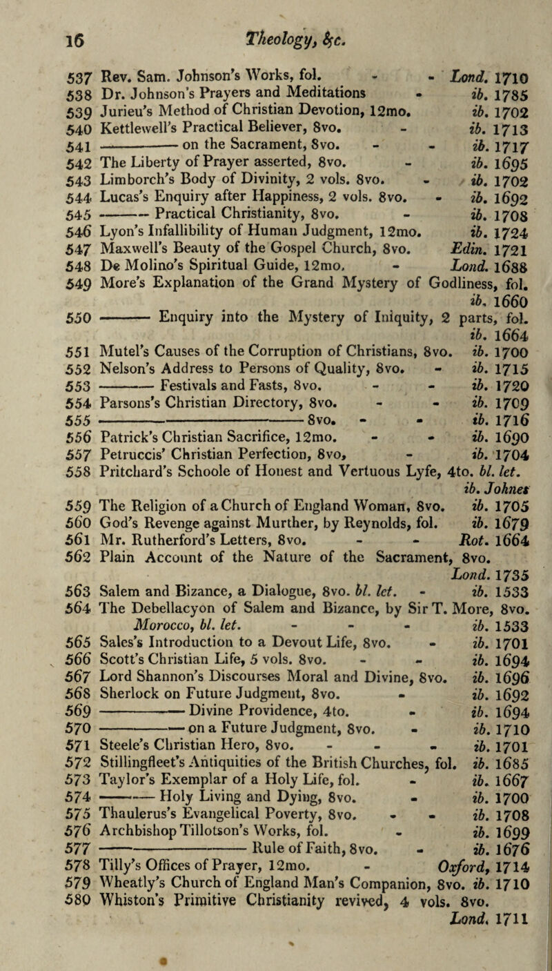 537 Rev. Sam. Johnson's Works, fol, 538 Dr. Johnson’s Prayers and Meditations 539 Jurieu's Method of Christian Devotion, 12mo, 540 Kettlewell’s Practical Believer, 8vo, 541 --— on the Sacrament, 8vo. 542 The Liberty of Prayer asserted, 8vo. 543 Limborch's Body of Divinity, 2 vols. 8vo. 544 Lucas's Enquiry after Happiness, 2 vols. 8vo. 545 -Practical Christianity, 8vo, 546 Lyon’s Infallibility of Human Judgment, 12mo. 547 Maxwell’s Beauty of the Gospel Church, 8vo. 548 De Molino’s Spiritual Guide, 12mo. 549 More’s Explanation of the Grand Mystery of Godliness, fol, ib, l660 550 - Enquiry into the Mystery of Iniquity, 2 parts, fol. ib, 1664 ib. 1700 ib. 1715 ib. 1720 ib. 1709 ib. 1716 ib. 1690 ib. 1704 Lond, 1710 ib, 1785 ib. 1702 ib. 1713 ib. 1717 ib. 1695 ib. 1702 ib, 1692 ib. 17O8 ib. 1724 JSdin. 1721 Lond. 1688 551 Mutel’s Causes of the Corruption of Christians, 8vo. 552 Nelson’s Address to Persons of Quality, 8vo. 553 -Festivals and Fasts, 8vo, 554 Parsons’s Christian Directory, 8vo. 555 ■ —■ ...8vo, - - 556 Patrick’s Christian Sacrifice, 12mo. 557 Petruccis’ Christian Perfection, 8vo, 558 Pritchard's Schoole of Honest and Vertuous Lyfe, 4to. bl. let. ib. Johnet 559 The Religion of a Church of England Woman, 8vo. ib. 1705 560 God’s Revenge against Murther, by Reynolds, fol. ib. l679 561 Mr. Rutherford’s Letters, 8vo. - - Rot. l664 562 Plain Account of the Nature of the Sacrament, 8vo. Lond. 1735 563 Salem and Bizance, a Dialogue, 8vo. bl. let. - ib. 1533 564 The Debellacyon of Salem and Bizance, by Sir T. More, 8vo. ib. 1533 ib. 1701 ib. 1694 ib. 1696 ib. 1692 ib. 1694 ib. 1710 ib. 1701 MoroccOf bl. let. 565 Sales’s Introduction to a Devout Life, 8vo. 566 Scott’s Christian Life, 5 vols. 8vo. 567 Lord Shannon’s Discourses Moral and Divine, 8vo. 568 Sherlock on Future Judgment, 8vo. 559-Divine Providence, 4to. 570 -— pn a Future Judgment, 8vo. 571 Steele’s Christian Hero, 8vo. - - 572 Stillingfleet’s Antiquities of the British Churches, fol. ib. l685 573 Taylor’s Exemplar of a Holy Life, fol. 574 - . „— Holy Living and Dying, 8vo. 575 Thaulerus’s Evangelical Poverty, 8vo. 576 Archbishop Tillotson’s Works, fol. 577 -Rule of Faith, 8vo. 578 Tilly’s Offices of Prayer, 12mo. 579 Wheatly’s Church of England Man’s Companion, 8vo. ib. 1710 580 Whiston’s Primitive Christianity revived, 4 vols. 8vo. Londi 1711 ib. 1667 ib. 1700 ib. 17O8 ib. 1699 ib. 1676 Oxford, 1714