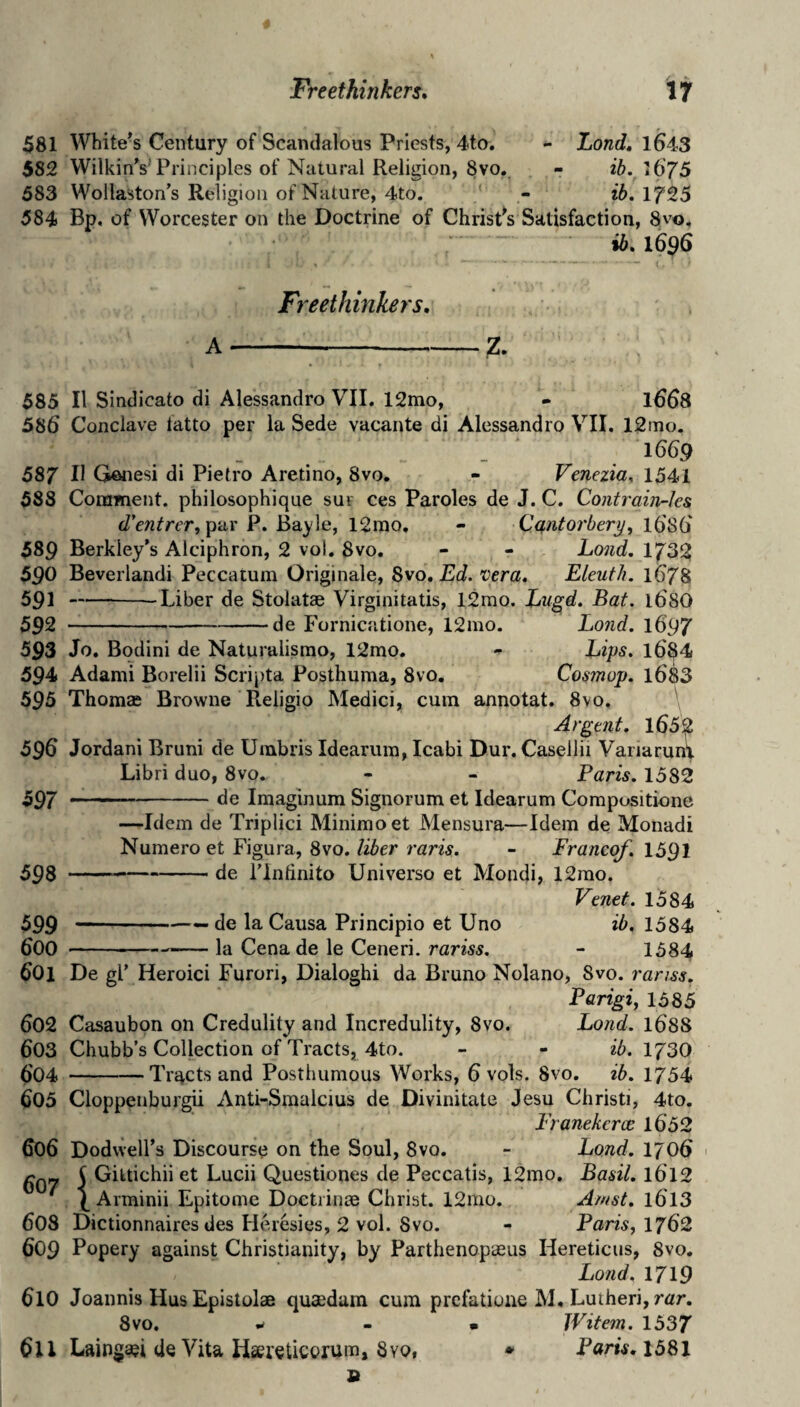 Freethinkers* if 581 Whitens Century of Scandalous Priests, 4to. - Zonds 1643 582 WilkinVPrinciples of Natural Religion, 8vo, - ib. \67S 583 Wollaston’s Religion of Nature, 4to. - ib, 1725 584 Bp. of Worcester on the Doctrine of ChrisPs Satisfaction, 8vo. ib* 1696 Freethinkers* A-—--Z. 585 II Sindicato di Alessandro VII. 12mo, - 1668 586 Conclave latto per la Sede vacante di Alessandro VII. 12itio. _ _ 1<3(59 587 II Genesi di Pietro Aretino, 8vo, - Venezia, 1541 588 Corament. philosophique sur ces Paroles de J. C. Contrain-ks d’€ntrer,p‘<Lr P. Bayle, 12rao. - Cq,ntorbery, 16'S6' 589 Berkley’s Alciphron, 2 vol. 8vo. - - Land, 1732 590 Beverlandi Peccatum Originale, 8vo, Ed. vera* Eleuth. lt)78 591 --Liber de Stolatae Virginitatis, 12mo. Zugd, Bat. 168O 592 -de Fornicatione, 12mo. Land. 1697 593 Jo. Bqdini de Naturalisrao, 12mo. - Zips, l6^4 594 Adanii Borelii Scripta Posthuma, 8vo. Cosmop, l683 595 Thomae Browne Religio Medici, cum annotat. 8vo. ' Argent. l652 596 Jordan! Bruni de Uinbris Idearum, Icabi Dur. Casellii Variaruni Libri duo, 8vo. - - Paris. 1582 597 --Imaginum Signorum et Idearum Compositione —Idem de Triplici Minimo et Mensura—Idem de Monadi Numero et Figura, 8vo./i5er ram. - Francqf. 1591 59s-- de I’lntinito Universe et Mondi, 12rao. Venet. 1584 599 --—• cl® Causa Principio et Uno ib. 1584 600 --la Cena de le Ceneri. rariss. - 1584 601 De gl’ Heroici Furori, Dialoghi da Bruno Nolano, 8vo. ranss. Parigi^ 1585 602 Casaubon on Credulity and Incredulity, 8vo. Land. 168S 603 Chubb’s Collection of Tracts, 4to. - - ib. 173O ()04 -Tracts and Posthumous Works, 6 vols. 8vo. ib. 1754 605 Cloppenburgii Anti-Smalcius de Divinitate Jesu Christi, 4to. Eranekerce 1652 606 Dodwell’s Discourse on the Soul, 8vq. - Bond. 1706 ' 607 i Gittichii et Lucii Questiones de Peccatis, 12mo. Basil. I6T2 ^ Arminii Epitome Doctiinse Christ. 12mo. Amst. l6T3 608 Dictionnaires des Heresies, 2 vol. 8vo. - Paris, 1762 609 Popery against Christianity, by Parthenopaeus Hereticus, 8vo, Lo?id, 1719 610 Joannis Hus Epistolae quaedura cum prefatiune M. Lutheri, rar. 8vo. w - • JVitem. 1537 611 Laingaei de Vita Haueticorum, 8yo, • Paris, I58l