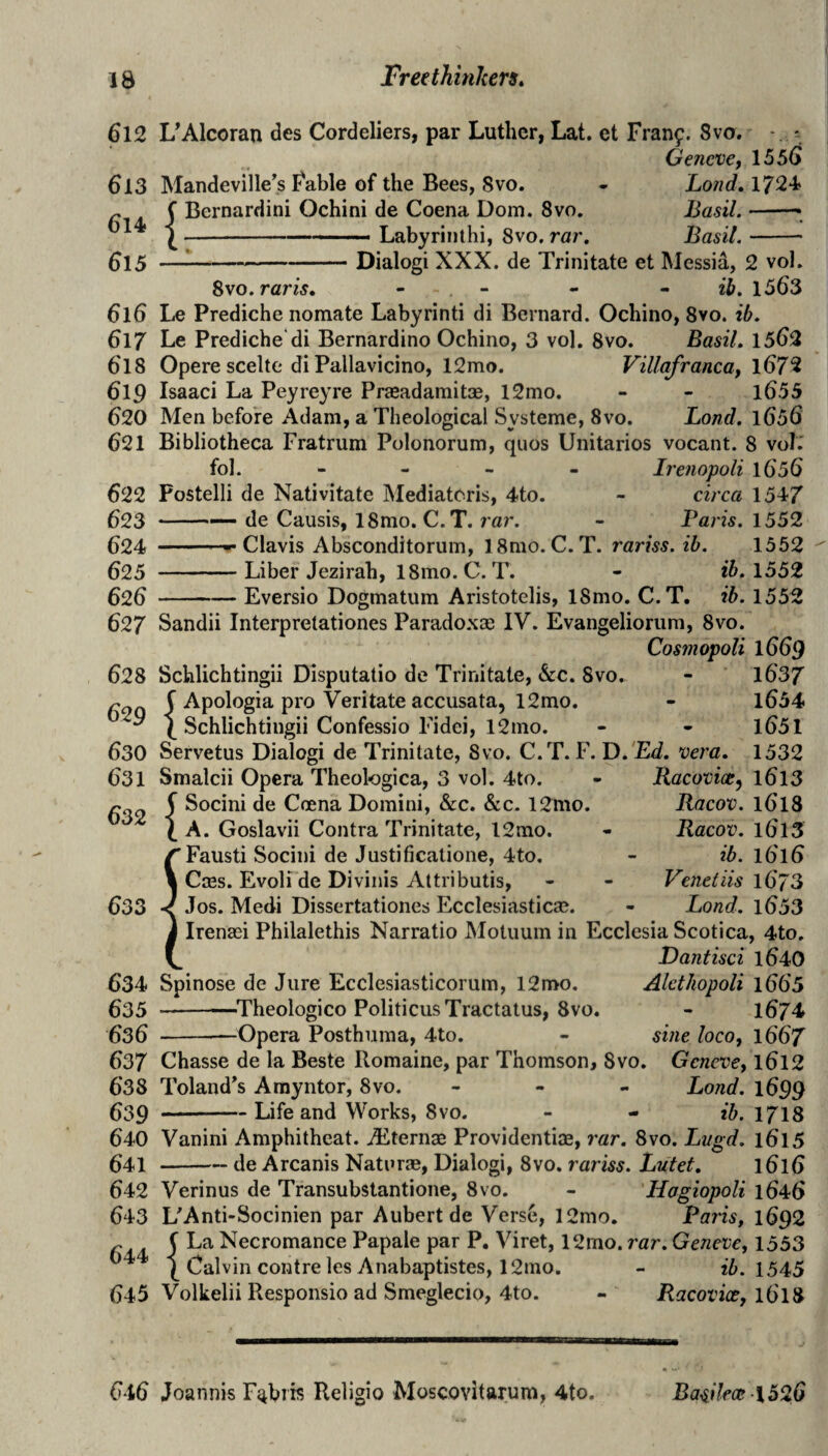 612 UAlcoran des Cordeliers, par Luther, Lat. et Franf. 8vo. Geneve, 155^ 613 Mandeviile^s Fable of the Bees, Svo. - Lond» 1724 ^ C Bernardini Ochini de Coena Dom. Svo. Basil. .. Labyrinthi, Svo. ra;’. Basil.- —;-Dialog! XXX. de Trinitate et Messia, 2 vol. Svo.raris, - - - • ib. 1563 616 Le Prediche nomate Labyrinti di Bernard. Ochino, 8vo. ib. 617 Le Prediche*di Bernardino Ochino, 3 vol. 8vo. Basil. 1562 618 Opere scelte di Pallavicino, 12mo. Villafranca, l672 6lp Isaac! La Peyreyre Praeadaraitae, l2mo. - - l655 620 Men before Adam, a Theological Systeme, Svo. Land. 1656 621 Bibliotheca Fratrum Polonorum, quos Unitarios vocant. 8 vol.' fol. - - - - Irenopoli 1656 622 Fostelli de Nativitate INIediatcris, 4to. - circa 1547 623 -— de Causis, 18mo. C. T. rar. - Paris. 1552 624 -Clavis Absconditorum, 18mo. C. T. rariss.ib. 1552 625 -Liber Jezirah, 18mo. C. T. - 1552 626 -Eversio Dogmatum Aristotelis, ISmo. C.T. ib. 1552 627 Sandii Interprelationes Parado.xae I'V'. Evangelioriim, Svo. Cosmopoli 1669 628 Schlichtingii Disputatio de Trinitate, &c. Svo, - l637 ^ f Apologia pro Veritate accusata, 12mo. - l654  ^ Schlichtingii Confessio Fidei, 12mo. - - l651 630 Servetus Dialog! de Trinitate, Svo. C.T. F. D. Ed. vera. 1532 Racovice^ l6l3 Racov. 1618 Racov. 1613 ib. 16T6 Venetiis 1673 - Land. l653 633 631 Smalcii Opera Theologica, 3 vol. 4to. ^ f Socini de Coena Domini, &c. &c. 12mo. X A. Goslavii Contra Trinitate, 12rao. Fausti Socini de Justificatione, 4to. Cass. Evoli de Divinis Attributis, Jos. Medi Dissertationes Ecclesiastical. Irenasi Philalethis Narratio Motiium in Ecclesia Scotica, 4to. Dantisci l640 634 Spinose de Jure Ecclesiasticorum, 12mo. Alet/iopoli 1665 635 --—^Theologico Politicus Tractatus, Svo. - 1674 636 -“Opera Posthuma, 4to. - sine loco, 1667 637 Chasse de la Beste Romaine, par Thomson, Svo. Geneve, l6l2 638 Toland^s Amyntor, Svo. - - - Bond. 1699 639 --Life and Works, Svo. - - ib. 1718 640 Vanini Amphitheat. Aiternae Providentise, rar. Svo. Lugd. 16T5 541-de Arcanis Naturae, Dialogi, Svo. rariss. Lutet. 1616 642 Verinus de Transubstantione, Svo. - Hogiopoli 1646 643 L^Anti-Socinien par Aubert de Verse, 12mo, Paris, 1692 ^ ( La Necromance Papale par P. Viret, 12mo. rar. Geneve, 1553 Calvin contre les Anabaptistes, 12mo. - ib. 154>5 645 Volkelii Responsio ad Smeglecio, 4to. - Racovice, 16I8 616 Joannis F^bris Religio Moscovitarum, 4to. BasHece 1526