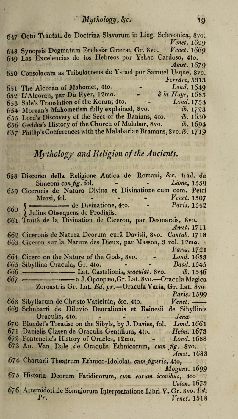 647 Octo Tractat. <3e Doctrina Slavorum in Ling. Sclavonlca, 8vo. Vend. 1629 648 Synopsis Bogmatiim Ecclesiae Graecae, Gr. 8vo. Venet. 1669 649 Las Excelencias de los Hebreos por Yshac Cardoso, 4to. Amsf. 1679 650 Consolacam as Tribulacoens de Ysrael por Samuel Usque, 8vo. Ter rare, 5313 651 The Alcoran of Mahomet, 4to. 652 L^Alcoran, par Du Ryer, 12mo. 653 Sale’s Translation of the Koran, 4to. 654-Morgan’s Mahometism fully explained, 8vo. 655 Lord’s Discovery of the Sect of the Banians, 4to 656 Geddes’s History of the Church of Malabar, 8vo. Lond. 1649 a la Haye, l6S5 Lo7id. 1734 ib. 1723 ib. 1630 ib. 1694 657 Phillip’s Conferences with theMalabarianBramans,8vo.j5. 1719 Mj'tholog^ and Religion of the Ancients. 658 Discorso della Religione Antica de Romani, &c. trad, da Simeoni con Jig. fol. - - Lione, 1559 659 Ciceronis de Natura Divina et Divinatione cum com. Petri Marsi, fol. - - - Venet. 1507 f - -. .de Divinatione, 4to. - Paris. 1542 \ Julius Obsequens de Prodigiis. 661 Traite de la Divination de Ciceron, par Desmarais, Svo. Amst. 1711 662 Ciceronis de Natura Deorum cura Davisii, 8vo. Cantab. 1718 663 Ciceron sur la Nature des Dieux, par Masson, 3 vol. 12mo. Paris. 1721 664 Cicero on the Nature of the Gods, Svo. - Lond. l683 665 Sibyllina Oracula, Gr. 4to. - - Basil. 1545 666 -- '■ ■ ' Lat. Castalionis, maculal. Svo. ?5. 1546 667 .. ..-a J.Opoopseo,Gr.Lat.Svo.—OraculaMagica Zoroastris Gr. Lat. Ed. yr.—Oracula Varia, Gr. Lat. Svo Paris. 1599 668 Sibyllarum de Christo Vaticinia, &c. 4to. Venet.- 669 Schubarti de Diluvio Deucalionis et Reinesii de Sibyllinis Oraculis, 4to. - - - Jence- 670 Blondel’s Treatise on the Sibyls, by J. Davies, fol. Lond. I661 671 Danielis Clasen de Oraculis Gentilium, 4to. Helm. l673 672 Fontenelle’s History of Oracles, l2mo. - Lond, 1688 673 An. Van Dale de Oraculis Ethnicorum, cum Jig. Svo. Amst. l683 674 Chartarii Theatrum Ethnico-Idololat. cum Jiguris, 4to, Mogunt. 1699 675 Historia Deorum Fatidicorum, cum corum iconibus, 4to Colon. 1675 676 Artemidorl de Sbmniorum Iijterprelatione Libri V. Gr. 8vo. Ed. Pc, Venet. 1518