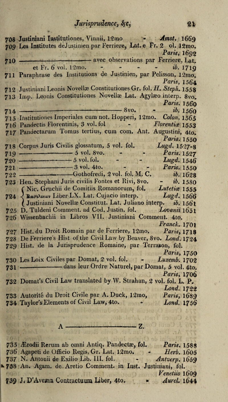 708 Justiniani lustilutiones, Vinnii, 12mo - Amst* I669 709 Les Institutes deJustinien par Ferrierej Lat. e Fr, 2 ol. 12mo. Pat iSf 1692 7IQ --■ '' ■— avec observations par Ferriere, Lat, et Fr. 6 voi. 12mo. - - - - 1/19 711 Paraphrase des Institutions de Justinien, par Pelisson, 12mo. Paris, 1564 712 Justiniani Leonis Novella?. Constitutiones Gr. fol. H, Steph, 1558 713 Imp. Leonis Constitutiones Novella? Lat. Agylaeo incerp. 8vo, Paris. 15^0 714 ------8vo. - ib. 15^0 715 Ihstitutiones Imperiales cum not. Hopperi, 12mo. Colon. 15^5 716 Pandectis Florentinis, 3 vol. fol - Florentice 1553 717 Pandectarum Tomus tertius, cum com. Ant. Augustini, 4to. Paris.) 1550 718 Corpus Juris Civilis glossatum, 5 vol. fol. 71^-—-5 vol. 8vo. 720 -—— -^5 vol. fol. 721 —-3 vol. 4to. 722 -—-Gothofredi, 2 vol. fol. M. C, Lugd. 1527-8 Paris. 152J Lugd. 1546 Paris. 155Q d>. 1628 - ib. 1580 Lutetice 1555 Lugd, 1560 723 Hen. Stephani Juris civilis Fontes et Rivi, 8vo. f Nic. Gruchii de Comitiis Romanorum, fol. 724 < '&a.<TiMy.uv Liber LX. Lat. Cujacio interp. ( Justiniani Novella? Constitut. Lat. Juliano interp. ib. 156l 725 D. Tuldeni Comment, ad Cod. Justin, fol, Lovmiii l65l 726 VVissenbachii in Libros VII. Justiniani Comment. 4to. Franck. 1701 727 Hist, du Droit Romain par de Fcrriere, 12mo. Paris, 1713 728 De Ferriere's Hist of the Civil Law by Beaver, 8vo. Lond. 1724 729 Hist, de la Jurisprudence Romaine, par Terrason, fol. Paris, 1750 730 Les Loix Civilespar Domat, 2 vol. fol. - Luxemb. 1702 731 --dans leurOrdre Naturel, par Domat, 5 vol. 4to. Paris, 1706 732 Domat's Civil Law translated by W. Strahan, 2 vol. fol. L. P. Lond. 1722 733 Autorite du Droit Civile par A. Duck, 12mo, 734 Taylor's Elements of Civil Law, 4to. Paris, 1689 Lond. 1750 A-Z. 735 Alrodii Rcrum ab omni Antiq. Pandectae, fol, Paris, 1588 736 Agapeti de Officio Regis, Gr. Lat. 12mo. - Herb, l605 737 N. Antonii de Exilio Lib. III. fol, - Antwerp. l659 »»738 An. Agam. de. Aretio Comment, in Inst. Justiniani, fol. Venetiis IO09 739 J* D'Aveaau Contractuum Laber, 4to. - Aurel, i644