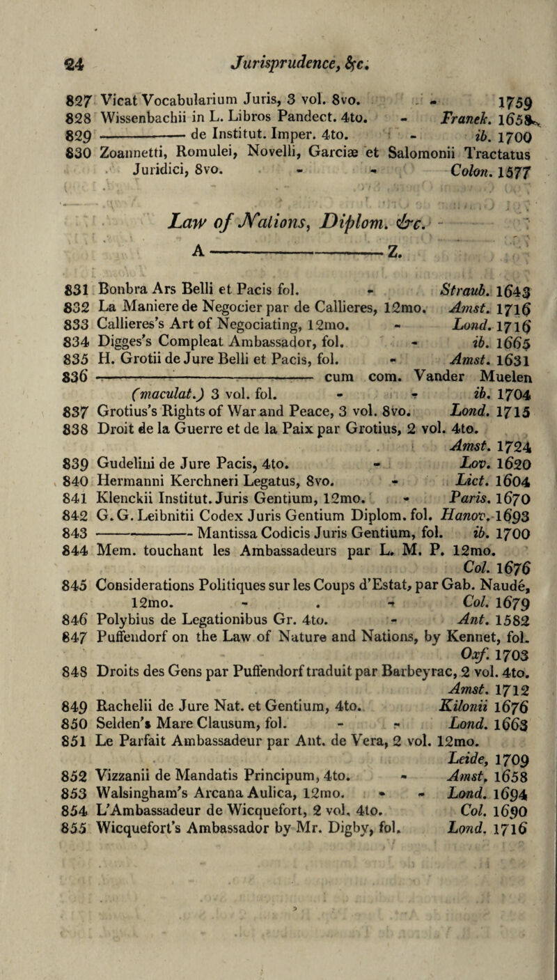 827 Vicat Vocabiilarium Juris, 3 vol. 8vo. . - 1759 828 Wissenbachii in L. Libros Pandect. 4to. - Franek, 1^58^ 829 -— de Institut. Imper. 4to. - ib, 1700 830 Zoannetti, Roraulei, Novell!, Garcias et Salomonii Tractatus . Juridici, 8vo. - , Colo?i.l577 Law of JSTaiions^ Diplom, &c.^ - A-Z. 831 832 833 834 835 836 837 838 839 840 841 842 843 844 845 846 847 848 849 850 851 852 853 854 Bonbra Ars Belli et Pads fol. La Manierede Negocier par de Callieres, 12mo. Callieres’s Art of Negociating, 12ino. Digges^s Compleat Ambassador, fol, H. Grotii de Jure Belli et Pads, fol. --:-- cum com. Straub. 164$ Amst. 1716 Lond,l7\^ • ib. 1665 Amst. 1631 Vander Muelen r ib. 1704 Land. 1713 (maculat.) 3 vol. fol. - ? Grotius’s Rights of War and Peace, 3 vol. 8vo. Droit de la Guerre et de la Paix par Grotius, 2 vol. 4to. Amst. 1724 Gudeliiii de Jure Pads, 4to, - hov. I62O Hermanni Kerchneri Legatus, 8vo. - lAct. I604 Klenckii Institut. Juris Gentium, 12mo. - Paris. 167O G. G. Leibnitii Codex Juris Gentium Diplom. fol. Hanov.-lG^S -Mantissa Codicis Juris Gentium, fol. ib. 1700 Mem. touchant les Ambassadeurs par L. M, P. 12mo. Col. 1676 Considerations Politiques sur les Coups d’Estat, par Gab. Naude, 12mo. - . -f Col. 1679 Polybius de Legationibus Gr. 4to. - Ant. 1582 Puffendorf on the Law of Nature and Nations, by Kennet, fol. Oxf. 1703 Droits des Gens par Puffendorf traduit par Barbeyrac, 2 vol. 4to. Amst. 1712 Rachelii de Jure Nat. et Gentium, 4to. Kilonii 1676 Seldeds Mare Clausum, fol. - Lond. 1663 Le Parfait Ambassadeur par Ant. de Vera, 2 vol, 12mo. Leide, 1709 Vizzanii de Mandatis Principum, 4to. - Amst^ 1658 Walsinghara's Arcana Aulica, 12mo. • - Lond. 1694 L'Ambassadeur de Wicquefort, 2 vol, 4to, Col. 169O