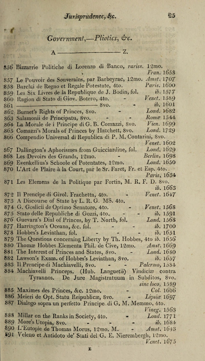 Government^—Pliotics^ ire, A-—-Z. Bizzarrie Politiclie di Lorenzo di Banco, rariss. 12mo. V Fran. l65S S57 Le Pouvoir des Soiiverains, par Barbeyrac, 12mo. Amst. 1707 Paris. 1600 ib. 1577 Vend. 1589 ib. ibOl Lond. >682 Romce 1544 Vien. 1699 Lond. 1729 858 Barcld de Regno et Regale Potestate, 4to. 859 Les Six Livres de la Republique de J. Bodin, ful. S60 Ragion di Stato di Giov. Botero, 4to. 86'1 ---T-Svo. 562 Burnet's Rights of Princes, Svo. 563 Salamonii de Principatii, Svo. s64> La Morale de i Principe diG.B. Comazzi, Svo. 805 Comazzi’s Morals of Princes by Hatchett, Svo. 866 Compendio Universal di Republica di P. M. Contarini, Svo. Venet. l0O2 807 Dallington's Aphorismes from Guicciardine, fol. Lond. 1O29 808 Les Devoirs des Grands, 12rao. - Berlin, 1O98 869 Evenkellius’s Schoole of Potentates, 12mo. Lond. l05O 870 L’Art de Plaire a la Court, pair le Sr. Faret, Fr. et Esp. 4to. ,, s Paris, 1O34 871 Les Elemens de la Politique par Fortin, M. R, F. D. 8vo. ib. 1OO3 872 II Prencipe di Girol. Frachetta, 4to. 873 A Discourse of State by L. R. G. MS. 4to. 874 G. Goslicii de Optimo Senatore, 4to. 875 Stato delle Republiche di Gozzi, 4to. 87O Guevara's Dial of Princes, by T. North, fol. 877 Harrington's Oceana, &c. fol. 878 Hobbes's Leviathan, fol. 879 The Questions concerning Liberty by Th. Hobbes, 4to ib. iGsG 880 Thomas Hobbes Elementa Phil, de Give, 12mo. Amst. 1OO9 881 The Interest of Princes and States, Svo. - Lond. \680 882 Lawson’s Exam, of Hobbes’s Leviathan, Svo. ib. \657 883 II Prencipe di Machiavelli, Svo. - - Palermo, 158^ 884 Machiavelli Princeps. (Hub. Languetii) Vindicias contra Tyrannos. De Jure Magistratuum in Subditos, Svo. sine loco, 1589 885 Maximes des Princes, &c. 12mo, - Col. l6'66’ 886 Meieri de Opt. Statu Reipublicm, Svo. - Lipsice l697 887 Dialogo sopra un perfetto Principe di G. M. Memmo, 4to. Vineg. 1563 888 Millar on the Ranks in Society, 4to. - Lond. 1771 889 More’s Utopia, Svo. . - - H,. i684 890 L'Eutopie de Thomas Morus, 12mo. M. - Amst, l6 i3 891 Veleno et Antidoto de’ Stati del G. E. Nierembergh, l2mo. Venet. lOjS Venet. l647 Venet. 1568 ib. 1591 Lond. 1568 ib. 1700 ib. 1651 £