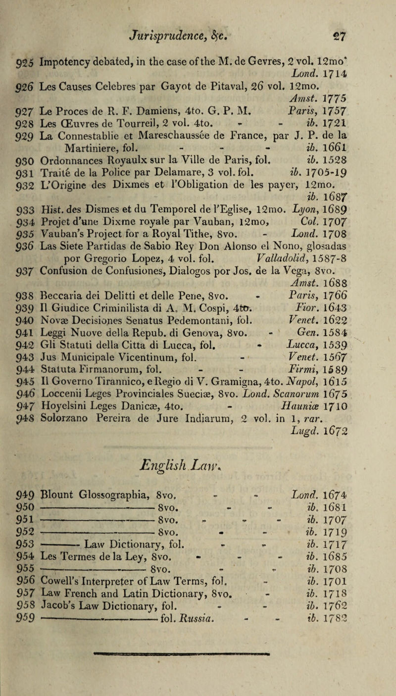 925 Impotency debated, in the case of the M. de Gevres, 2 vol, 12mo* Land. 1714 g26 Les Causes Celebres par Gayot de Pitaval, 26 vol. ]2mo. ^ Jrnst. 1775 927 Le Proces de R. F. Damiens, 4to. G. P. M. Paris, 1757 928 Les CEuvres de Tourreil, 2 vol. 4to. - - ib. 1721 929 La Connestablie et Mareschaussee de France, par J. P. de la Martiniere, fol. - - ~ ib, 166I 930 Ordonnances Royaulx sur la Ville de Paris, fol. ib. 1528 931 Traite de la Police par Delamare, 3 vol. fol. ib. 1705-19 932 L'Origine des Dixmes et TObligation de les payer, 12mo. ib. 1687 933 Hist, des Dismes et du Temporel de VEglise, 12mo. Lyon, l689 934 Projet d’une Dixme royale par Vauban, l2rao. Col. 1707 ^35 Vauban's Project for a Royal Tithe, 8vo. - Lond.\703 936 Las Siete Partidas de Sabio Rey Don Alonso el Nono, glosadas por Gregorio Lopez, 4 vol. fol. Valladolid, 1587*8 937 Confusion de Confusiones, Dialogos por Jos. de la Vega, 8vo. Amst. 1688 938 Beccaria dei Delitti et delle Pene, 8vo. 939 11 Giudice Criminilista di A. M, Cospi, 4tcr. 940 Novae Decisiones Senatus Pedemontani, fol. 941 Leggi Nuove della Repub. di Genova, 8vo. 942 Gli Statuti della Citta di Lucca, fol, 943 Jus Municipale Vicentinum, fol. 944 Staluta Firmanorum, fol. 945 II GovernoTirannico, eRegio di V. Gramigna, 4to. Napol, l6l5 946 Loccenii Leges Provinciales Sueciae, 8vo. Load. Scanorwn iGjS 947 Hoyelsini Leges Danicae, 4to. - Haimice 171O 948 Solorzano Pereira de Jure Indiarum, 2 vol. in 1, rar. Lvgd. 1672 Paris, 1766 Fior. 1643 Vend. 1622 Gen. 1584 Lucca, 1539 Vend. 1567 Firmi, 1589 English Lmw 949 Blount Glossographia, 8vo, 950 -8vo. 951 —-- 8vo. 952 -8vo. 953 -Law Dictionary, fol. 954 Les Termes de la Ley, 8vo. 955 ---8vo. 956 Cowell’s Interpreter of Law Terms, fol. 957 Law French and Latin Dictionary, 8vo. 958 Jacob’s Law Dictionary, fol. 959 -fQ]^ Russia. Lond. 1674 ib. 1681 ib. 1707 ib. 1719 ib. 1717 ib. l685 ib. 17O8 ib. 1701 ib. 171s ib, 1762 ib. 1782