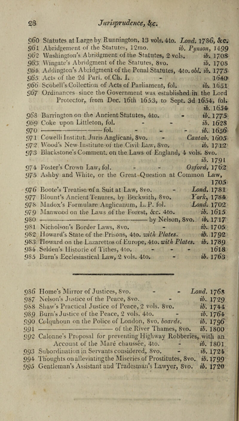 Statutes at Large by Runnington, 13 vols.4to. Land, 1786, &C. g6l Abridgement of the Statutes, ]2rno, Pynson, 14.99 962 Washington’s Abridgment of the Statutes, 2 vols, ib. 17O8 963 Wingate’s Abridgment of the Statutes, 8vo. ib. 17O8 Addington’s Abridgment of the Penal Statutes, 4to. oW. ib. 1775 965 Acts of the 2d Pari. of.Ch. I. - ld40 <^dd Scobell’s Collection of Acts of Parliament, fol. ib. ld51 967 Ordinances since the Government was established in the Lord Protector, from Dec, idth l65.3, to Sept. 3d ld54, fol. ib. l6'54 96s 5>do 970 971 972 973 974> Barrington on the Ancient Statutes, 4to. Coke upon Littleton, fol. -fol. Cowelli Institut. Juris Anglicani, 8vo. Wood’s New Institute of the Civil Law, 8vo. ib.A77^. ib. 1628 ib’. 1656 Cantab. ld05 ib. 1712 Blackstone’s Comment, on the Laws of England, 4 vols. 8vo. . ib. 1791 Oxford^ 1762 Foster’s Crown Law, fol. 975 Ashby and White, or the Great Question at Common Law, 1705 '976 Boote’s Treatise of a Suit at Law, 8vo. 977 Blount’s Ancient d’enures, by Beckwith, 8vo, 97b Madox’s Formulare Anglicanum, L. P. fol. 979 iManwood on the Laws of the Forest, &c. 4to, 980 Lond, 178I York, 1784 Land. 1702 ib. 1615 by Nelson, 8vo. ib, 1717 ib.. 1705 . ib. 1792 981 Nicholson’s Border Laws, 8vo. 982 Howard’s State of the Prisons, 4to. with Plates. 983 Howard on the Lazarettos of Europe, 4to. with Plates, ib, 1789 9S4 Selden’s Historic of Tithes, 4to. - - - ldl8 985 Burn’s Ecclesiastical Law, 2 vols. 4to, - ib, 1763 98() Home’s Mirror of Justices, 8vo. 987 Nelson’s Justice of the Peace, 8vo. 9^8 Shaw’s Practical Justice of Peace, 2 vols. 8vo. 989 Burn’s Justice of the Peace, 2 vols. 4to. 990 Cohjuhoun on the Police of London, 8vo. boards. 991 -of the River Thames, 8vo. Lond. 1765 ib. 1729 ib. 1744 ib. I7d4 ib. 1796 ib. 1800 992 Calonne’s Proposal for preventing Highway Robberies, with an Account of the Mare chaussee, 4lo. - ib, 1801. .993 Subordination in Servants considered, 8vo, - 1724 994 Thoughts on alleviating the IMiseries of Prostitutes, 8vo. ib. 1799 99b Gentleman’s Assistant and Tradesman’s Lawyer, 8vo. ib, 1720