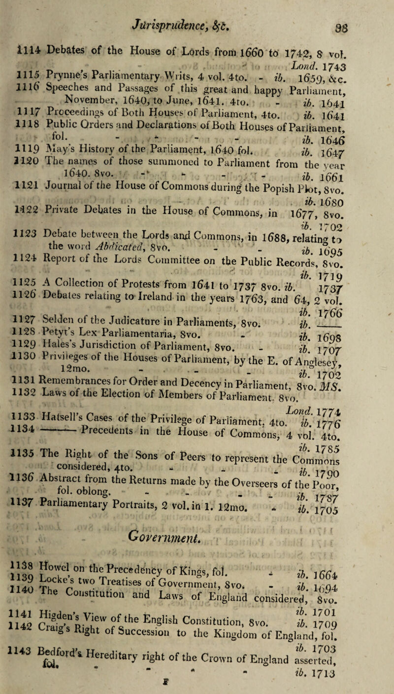 1114 Debates of the House of Lords from l660 to 1742, S vol. .  . Land. 1/43 1115 Prynnes Parliamentary \yiits, 4 vol. 4to. - ib. l65g,6Lc, 1116 Speeches and Passages of this great and happy Parliament* November, 1640, to June, 1641. 4ro. - ib. 1641 1117 Proceedings of Both Houses of Parliament, 4to. ib. l641 1118 Public Orders and Declarations of Both Houses of Parliament, ^ - - ib, 1646 1119 May s History of the Parliament, l640 fob ib, ]647 3120 The names of those summoned to Parliament from the year 1640. 8vo. -* - . 25.1661 1121 Journal of the House of Commons during the Popish Plot, 8vo. 1422 Private Debates in the House of Commons, in 1677', Svo. ib i’“02 1123 Debate between the Lords and Commons, in I688, relating to the wojd Abdicated, Svo. - ‘ 1124 Report of the Lords Committee on the Public Records, sCo. ib, 171Q 1125 A Collection of Protests from I64I to 1737 8vo. ib. 1737 1126 Debates relating to Ireland in the years 1763, and 64, 2 vol, ify 1 ^ 1127 Selden of the Judicature in Parliaments, 8vo. • ib, ^_ 1128 Petyt’s Lex Parliamentaria, Svo. - ib i6Q8 1129 Hales’s Jurisdiction of Parliament, Svo. - ib 1707 1130 Privileges of the Houses of Parliament, by the E. ofAnglese/, ^ * ** * * ** 11^9 for Order and Decency in Parliament, Svo. MS. 1132 Laws of the Election of Members of Parliament. Svo. 1133 Ha..ell's Cases of the Privilege of Parliament. mt 1134 -Precedents in the House of Commons, 4 vol. 4to. 1135 The Right of the .Sons of Peers to represent the Commons considered, 4to. - _ ib 1136 Abstract from the Returns made by the Overseer! of the'Poor fol. oblong. - . .. . ^ ’ 1137 Parliamentary Portraits, 2 vol.in l. i2mo. * ib. 1705 Government* • ( 1138 1139 1140 1141 1142 1143 Howe on the Precedency of Kings, fol. . Locke’s two Treatises of Government, Svo. . t The Constitution and Laws of England considered, Svl S'o. a. 7/09 I'W't.s Right of Succession to the Kingdom of England, fol. B^^fbrd’i Hereditary right of the Crown of England itertml! ib, 1713 S