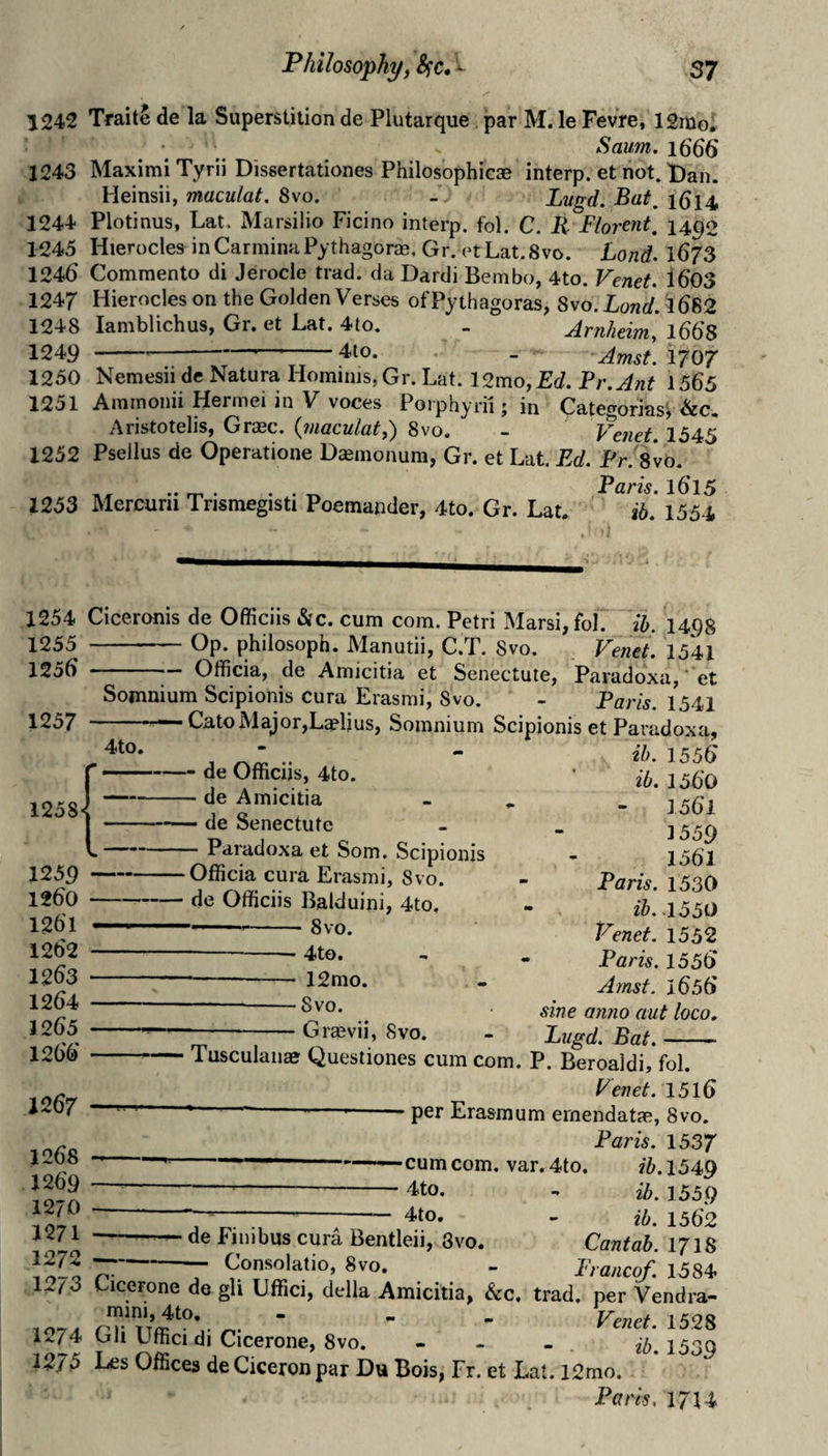 1242 Traite de la Superstition de Plutarque par M. le Fevre, ISmo; Saum, i6S6 1243 MaximiTyrii Dissertationes Philosophicae interp. et not. Dan. Heinsii, maculat. 8vo. - Lvgd. Bat, i5i4 1244 Plotinus, Lat. Marsilio Ficino interp. fol. C. R Florent, 1490 1245 Hierocles inCarminaPythagorjK.Gr. otLat.Svo. Land. I67S 1246 Commento di Jerocle trad, da Dardi Bembo, 4to. Venet. 1603 1247 Hierocles on the Golden Verses of Pythagoras, 8vo. Land. 1682 1248 lamblichus, Gr. et Lat. 4to. _ Arnlitim, 1668 1249 ----—--410. . _ Amst. I707 1250 Nemesii de Natura Homiiiis,Gr. Lat. 12mo, Ed. Pr.Ant 1565 1251 Aminoiiii Hermei in V voces Porphyrii j in CategoriasV Aristotelis, Graec. (maculat,) 8vo. - Venet. 1545 1252 Psellus de Operatione Dseinonum, Gr. et Lat. Ed. Pr.'Svo. .. rr. • • . ^ Paris. 1615 1253 Mercurii Trismegisti Poemander, 4to. Gr. Lat. ib. 1554 1254 Ciceronis de Officiis &c. cum com. Petri Marsi, fol. ib. 1498 1255 -Op. philosoph. Manutii, C.T. Svo. Venet. 1541 1256 -- Officia, de Amicitia et Senectute, Paradoxa, ‘ et Somnium Scipionis cura Erasmi, Svo. - Paris. 1541 1257 -Cato Major,Laelius, Somnium Scipionis etParadoxa- 4to. 1258 -de Officiis, 4to. -de Amicitia —— de Senectute -Paradoxa et Som. Scipionis Officia cura Erasmi, 8vo. 1259 - 1260 -de Officiis Balduini, 4to, 1261 — ....8 VO. 1262 -- 4to. 1263 --- 12mo. 1264 -—Svo. 1265 ---— Grasvii, Svo. - __ _ 1266 --Tusculanae Questiones cum com. P. Beroaldi, fol. ib. 1556 ib. 1560 1561 1559 1561 Paris. 1530 ih..l550 Venet. 1552 Paris. 1556 Amst. 1656 sine anno aut loco. Lugd. Bat. 1267 1268 1269 1270 1271 1272 — ^ P enet. 1516 ‘ ' --per Erasmum ernendatje, Svo. Paris. 1537 -——cum com. var. 4to. ib. 1549 4to, .. ib, 1559 7^--— 4to. - ib, 1552 de Finibus cura Bentleii, 3vo. Cantab. 171S Consolatio, Svo, - Prance^. 1584 . 7 . -- J. I uncut, 12/3 Cicerone de gli Uffici, della Amicitia, &c, trad, per Vendra- - - - Venet. 1528 1274 Gli Uffici di Cicerone, Svo. - - - ib, 1539 127^ Les Offices de Ciceron par Du Bois, Fr. et Lat. 12mo. Paris, 17U