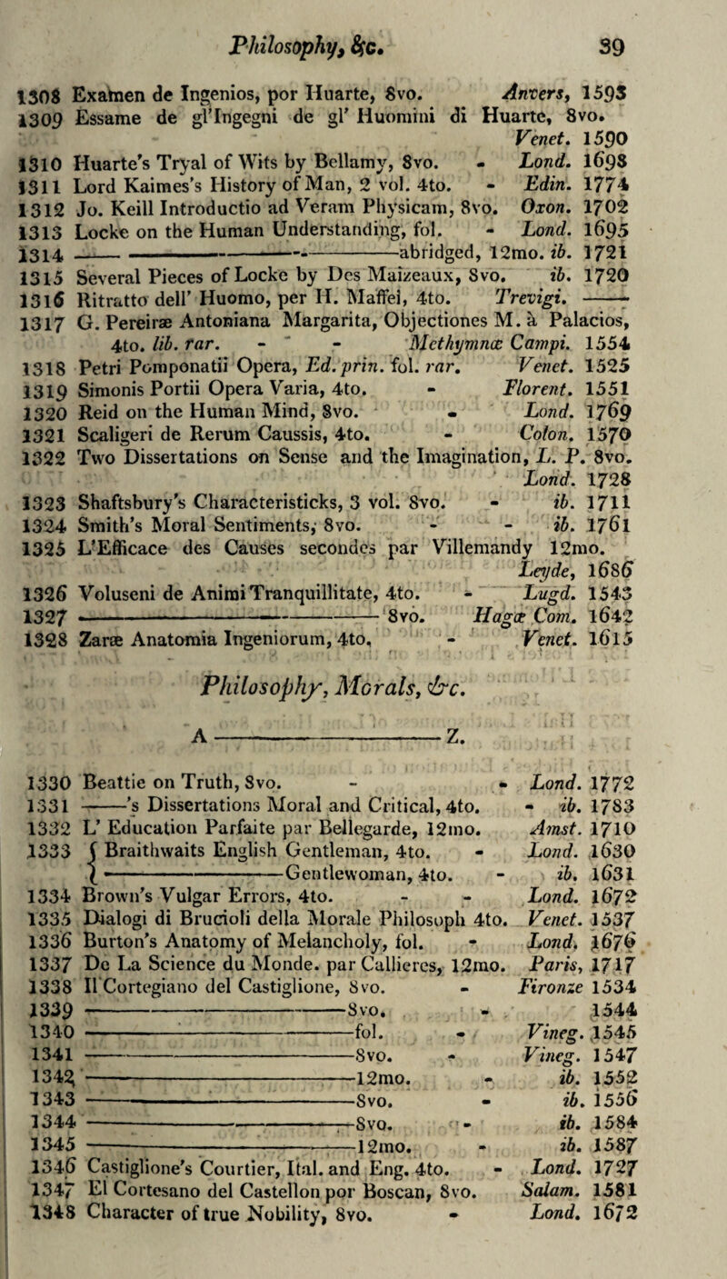 130S Exahien de Ingenios, por Hiiarte, Svo. Anvers, 159S 1309 Essame de gVIngegni de gl Huomini di Huartc, Svo. Venet* 1590 1310 Huarte's Tryal of Wits by Bellamy, Svo. - Land. I69S 1311 Lord Kaimes’s History of Man, 2 vol. 4to. - Edin. 1774 1312 Jo. Keill Introductio ad Veram Physicam, Svo. Oxon, 1702 1313 Locke on the Human Understanding, fol. - Land. 1695 1314 — I—.— -abridged, 12mo. ib. 1721 1315 Several Pieces of Locke by Des Maizeaux, Svo, ib» 172O 1316 Ritratto deli’ Huomo, per H. Maffel, 4to. Trevigi, -^ 1317 G. Pereirae Antoniana Margarita, Objectiones M. a Palacios, 4to. lib. far. - “ - Blethynincc Campi. 1554 1318 Petri Pomponatii Opera, Ed.prin. fol. 7'ar. Venet, 1325 1319 Simonis Portii Opera Varia, 4to. - Elorent. 1551 1320 Reid on the Human Mind, Svo. ' • Lond. 17^9 1321 Scaligeri de Rerum Caussis, 4to. - Colon, 1570 1322 Two Dissertations on Sense and the Imagination, L. P, Svo, ’ Lond. 1728 1323 Shaftsbury s Characteristicks, 3 vol. Svo. - ib. 171I 1324 Smith’s Moral Sentiments,-Svo. - - ib. I761 1325 L’Efficace des Causes secondcs par Villemandy 12mo. Letjde, 1^85 1326 Voluseni de AniraiTranquillitate, 4to. Lugd, 1543 1327 --——--—-‘Svo. Hagct Com, 1642 1328 Zar® Anatoraia Ingeniorum, 4to, - Venet. l6l5 Philosophy, Morals, &c. 1330 Beattie on Truth, Svo. - • 1331 -'s Dissertations Moral and Critical, 4to. 1332 L’ Education Parfaite par Bellegarde, 12mo. 1333 5 Braithwaits English Gentleman, 4to. ---Gentlewoman, 4to. 1334 Brown’s Vulgar Errors, 4to. 1335 Dialogi di Brucioli della IVlorale Philosoph 4to. 1336 Burton’s Anatomy of Melancholy, fol. 1337 De La Science du Monde, par Calliercs, 12mo. 1338 irCortegiano del Castiglione, Svo. 1339 -- 1 Tin -Svo, fn1 1 ^ 1 Vx ■■■■■ ■ ■■ ■ ■ lUi • 1.0‘MM. -oVU# 1 343 x A0 111n/ • 131,4 ... . oVU# 1345 —-- ■- ■ ■ ■ . ' oVO, -— -12mo. 1346 Castiglione’s Courtier, Itai. and Eng, 4to. 1347 El Cortesano del Castellon por Boscan, Svo. 1348 Character of true Nobility, Svo. Lond. 1772 - ib, 1783 A7nst. 1710 Lond. 1630 ib. 1631 Lond. 1672 Venet. 1537 Lond, ^676 Paris, 1717 Fironze 1534 1544 Vineg. ,1545 Vineg. 1547 ib. 1552 ib, i556 ib. 1584 ib. 1587 Lond. 1727 Saiam. 1581 Lond, 16/2