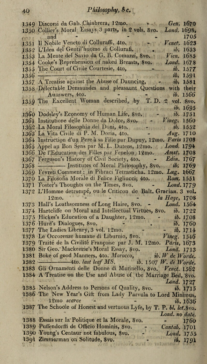 1349 1330 ( 1351 1332 1333 1354 1355 3356 1337 1358 . * 1359 isGo 13^1 136.2 1363’ 1364 1363 1366 1367 1368 1369 1370 3371 1372 1373 1374 1375 1376 1377 137s 1379 1380 1381 3382 1383 1384 1385 1386 1387 1388 1389 1390 1391 Discorsi da Gab. .Cluabrera, 12mo, ’ * Gefi, 167O Collier's Moral Assays 3 parts, in 2 vols. 8vo. Loud. 1698, and - “ - 1705 il Nobile Veneto di Collurafb, 4to. L’Idea del Gentiriiuomo di Collurafi. La Mente del Savio da G. B. Comazzi, 8vo. Cooke’s Reprehension of naked Breasts, 8vo. Lhe Court of Civile Courtesie, 4to, Venet. l623 %b. 1633 A Treatise against ihe Abuse of Dauncing, Delectable Demaundes and pleasaunt Questions Aunswers, 4to. The Excellent Woman described, by Vien. Lond. ib, ib, ib, with ib. T. D, 2 vol. ib. ib. V meg. ib. Aug. 1685 1678 1577 1591 1581 their 1566 8 VO, 1695 1731 1560 1552 1710 Dodsley's Economy of Human Life, 8v0. institutione delle Donne da Dolce, 8vo, La Moral Filosophia del Doni, 4to. La Vita Civile di P. M. Doria, 4to. Instruction d’un Perea sa Fille par Dupuy, 12ino. Pam 1708 Appel au Bon Sens par M. L. Dutens, 12mo. Lond. 1794 De r,Education des Filles par Fe.nelon, 12mo. Amst. I7O8 Ferguson's History of Civil Society, 4to, - Edin. I767 ^^-Institutes of Moral Philosophy, 8vo. ib. 1769 Fevreti Comment: in Pibraci 3 etrasticha. 12rao. Lug. I667 La Filosofia Morale di Felice Figliuccij 4to. Rom. 1551 Foster's Thoughts on the Times, 8vo. - Lond. 1779 L’Homme deirompe, ou le Criticon de Balt. Gracian. 3 vol, 12mo. - - - la HayCf I7O8 Hall’s Loathsomness of Long Haire, 8vo. - Lond. 1564 Hartcliffe on Moral and Intellectual Virtues, 8vo. ib. 1722 Hickes’s Education of a Daughter, 12mo. - ib. I7O8 Hurd's Dialogues, 8vo. - , ib. I76O The Ladies Library, 3 vol. 12mo. - - I714 Le Occorenze humane di Liburnio, 8vo. Vineg. 1546 Traite de la Civilite Franpoise par J. M. 12mo, Paris, 1673 Sir Geo.Mackenzie’s Moral Essay, 8vo. Lond. 1713 Boke of good Manners, 4to. Morocco, ib. JV de IVorde. ‘-4to. last leaf MS. ib. 1507 W. de Worde. Gli Ornamenti delle Donne di Marinello, 8vo. Venet. 1562 A Treatise on the Use and Abuse of tbe Marriage Bed, 8vo. Lond. 1727 Nelson’s Address to Persons of Quality, 8vo. ib. 1715 The New Year's Gift from Lady Parvula to Lord Minimus, 12mo scarce - - ib. l636 The Schoole of Honest and vertuous Lyfe, by T. P. bl, let.Sso. Lond. no date. Essais sur la'Politique et la Morale, 8vo. - 1760 Puffendorfii de Officio Hominis, 8vo. - Cantab. 170I Young’s Centaur not fabulous, 8vo. - Lond. 1755 Zimmej’inan ou Solitude, 8vo. - ib. 1791
