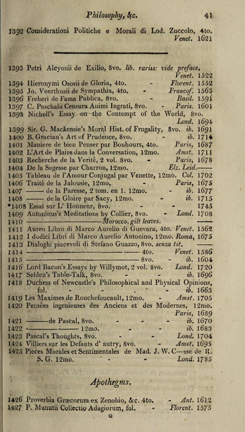 1392 Considerationi Politiche e Morali di Lod. Zuccolo, 4to. Venet, lG21 Florent. 1552 Francof. 1563 Basil. 1391 Paris. 1601 1393 Petri Alcyoiiii de Exilio, 8vo. lib. rariss: vide preface, Venet. 1522 1394 Hieronymi Osorii de Gloria, 4to. 1393 Jo. Voerthusii de Sympathia, 4to. 1396 Freheri de Fama Publica, 8vo. 1397 C. Paschalii CensuraAiiimi Ingrati, 8vo. 1398 NicholFs Essay -OTiHiie Contempt of the World, 8vo. Lond. 1694 1399 Sir. G. Mackensie’s Mor^l Hist, of Frugality, 1400 B. Gracian’s Art of Prudence, 8vo. 1401 Maniere de bien Penser par Bouhours, 4to. 1402 L’Artde Plairedansla Conversation, 12mo. 1403 Recherche de la Verite, 2 vol. 8vo. 1404 De la Sagesse par Charron, 12mo. 8vo. ib. 1691 ib. 1714 Paris, 1687 Amsf. 1711 Paris, 1678 Elz. Leid.- 1405 Tableau de I’Amour Conjugal par Venette, 12mo. Col. 1702 1406 Traite de la Jalousie, 12rao, - Parts, l675 1407 -de la Paresse, 2 tom. en 1. 12rao. - ib. I677 1408 -dela Gloire par Sacy, 12mo. - ib. 1715 *1408 Essai sur L' Honneur, 8vo. - - 1745 1409 Antoninus’s Meditations by Collier, 8vo. - Lond. 17O8 1410 -Morocco^ gilt leaves. ——• 1411 Aureo Libro di Marco Aurelio di Guevara, 4to. Venet. 1562 1412 I dodici Libri di Marco Aurelio Antonino, 12mo. Roma, 1675 1413 Dialoghi piacevoli di Stefano Guazzo, 8vo. senza tit. - 1414 -4to. Venet. 1586 1415 -8vo. - ib. 1604 1416 Lord Bacon’s Essays by Willymot, 2 vol. 8vo. Lond. 1720 1417 Selden’s Table-Talk, 8vo. - - ib. 1696 1418 Duchess of Newcastle's Philosophical and Physical Opinions, fol. - - . • ib. 1663 1419 Les Maximes de Rouchefoucault, 12mo. - Amsf. 1705 1420 Pensees ingenieuses des Anciens et des Modernes, 12mo. Paris, 1689 -de Pascal, 8vo. -12mo. 1421 - 1422 - 1423 Pascal’s Thoughts, 8vo. 1424 Villiers sur les Defauts d' autry, 8vo. 1425 Pieces Morales et Sentimentales de S. G. 12mo. ib. 1670 ib. 1683 Lond. 1704 Amst. 1695 Mad. J. W. C—sse de II. - Lond. 1785 Apothegms. 1426 Proverhia Graecorum ex Zenobio, &c. 4to. 1427 P« Manutii Collectio Adagiorum, fol. ' - Q - Ant. 1612 Florent. 1575